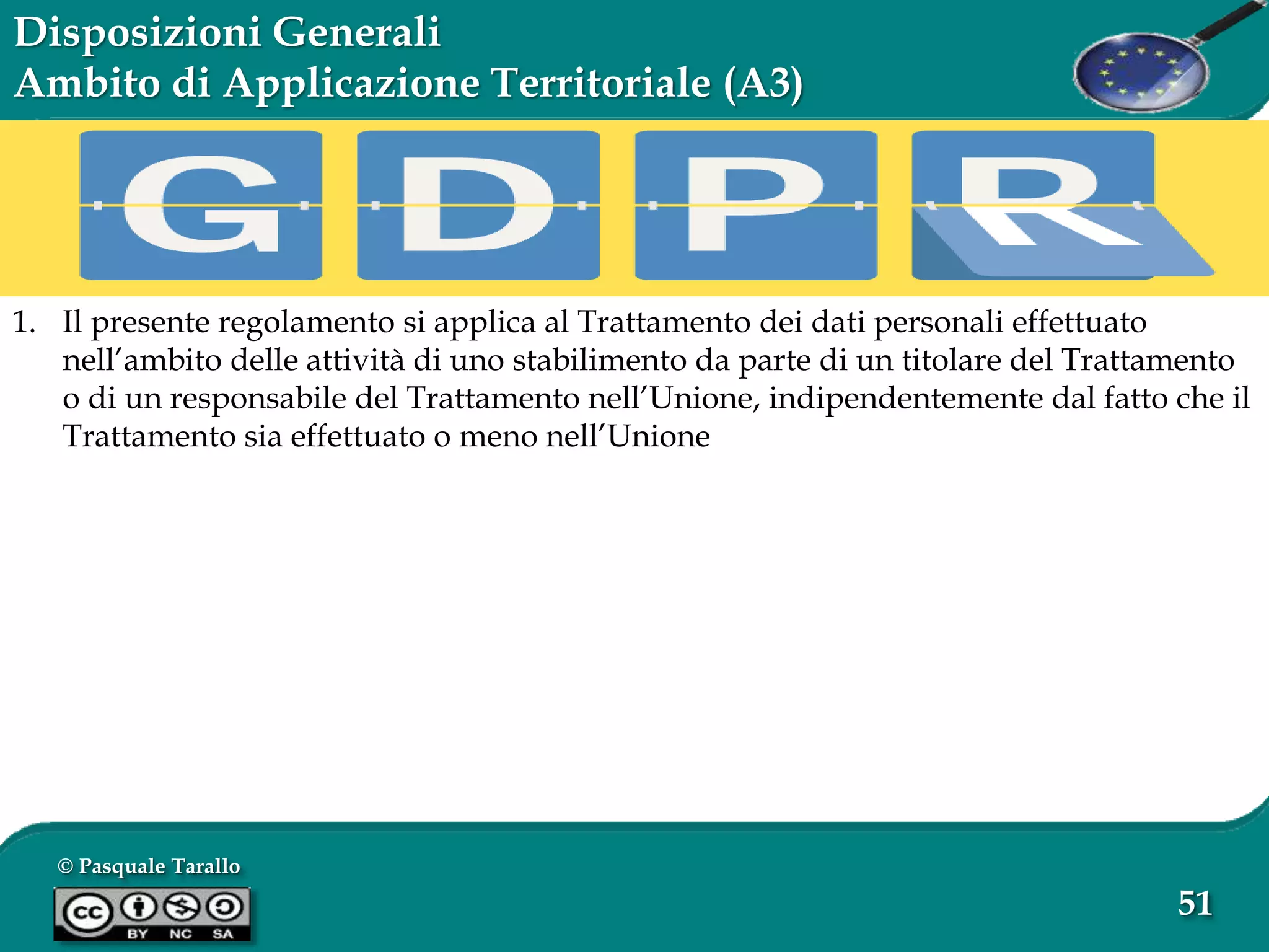 © Pasquale Tarallo
51
Disposizioni Generali
Ambito di Applicazione Territoriale (A3)
1. Il presente regolamento si applica al Trattamento dei dati personali effettuato
nell’ambito delle attività di uno stabilimento da parte di un titolare del Trattamento
o di un responsabile del Trattamento nell’Unione, indipendentemente dal fatto che il
Trattamento sia effettuato o meno nell’Unione
 