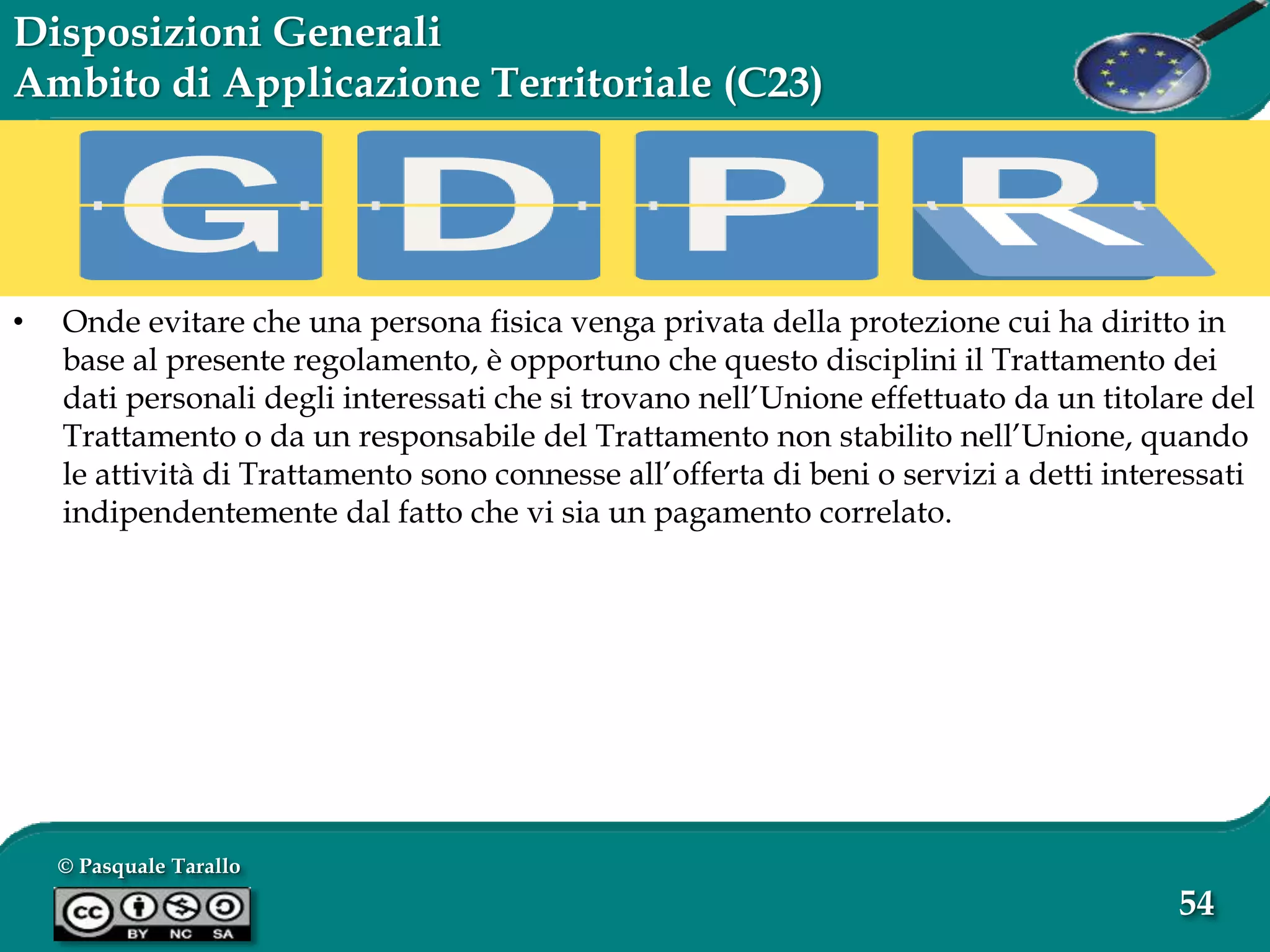 © Pasquale Tarallo
54
Disposizioni Generali
Ambito di Applicazione Territoriale (C23)
• Onde evitare che una persona fisica venga privata della protezione cui ha diritto in
base al presente regolamento, è opportuno che questo disciplini il Trattamento dei
dati personali degli interessati che si trovano nell’Unione effettuato da un titolare del
Trattamento o da un responsabile del Trattamento non stabilito nell’Unione, quando
le attività di Trattamento sono connesse all’offerta di beni o servizi a detti interessati
indipendentemente dal fatto che vi sia un pagamento correlato.
 