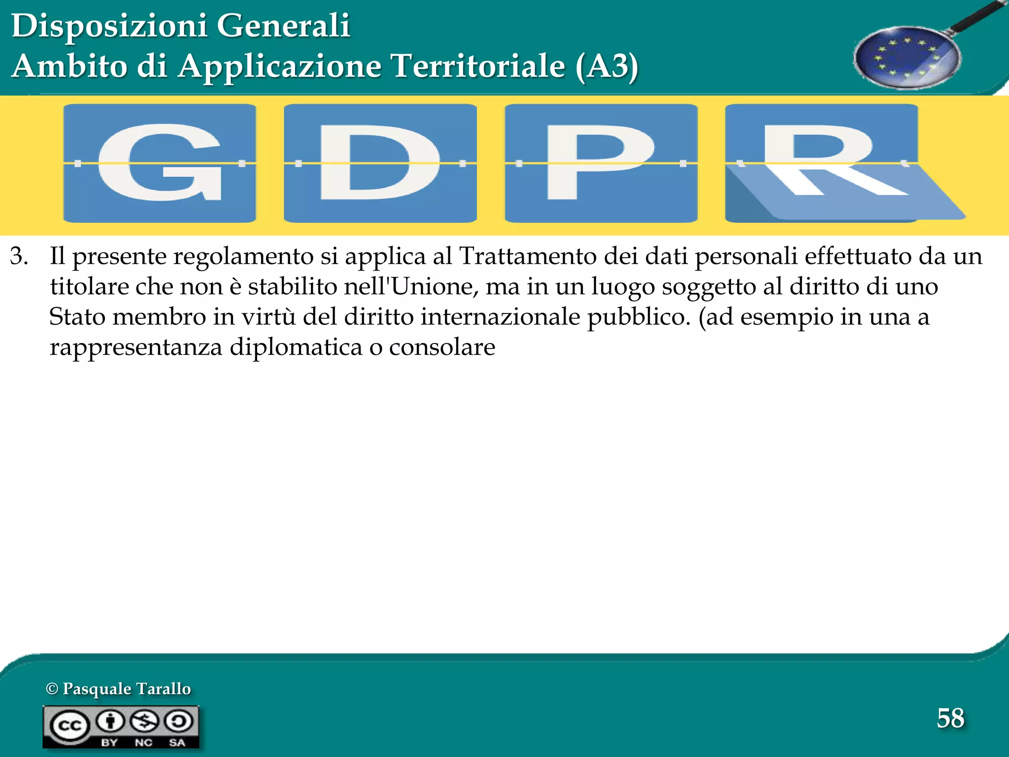 © Pasquale Tarallo
58
Disposizioni Generali
Ambito di Applicazione Territoriale (A3)
3. Il presente regolamento si applica al Trattamento dei dati personali effettuato da un
titolare che non è stabilito nell'Unione, ma in un luogo soggetto al diritto di uno
Stato membro in virtù del diritto internazionale pubblico. (ad esempio in una a
rappresentanza diplomatica o consolare
 