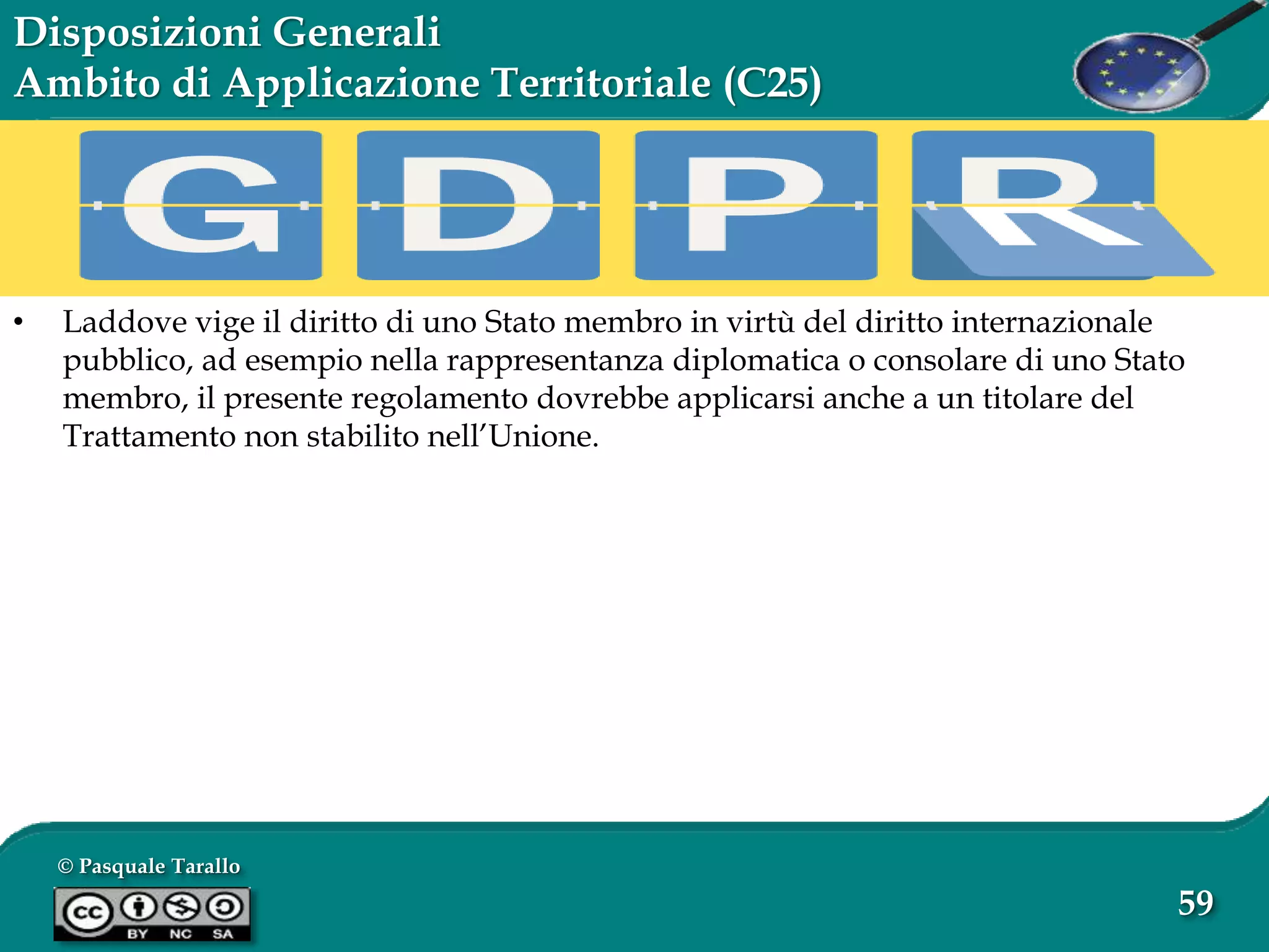 © Pasquale Tarallo
59
Disposizioni Generali
Ambito di Applicazione Territoriale (C25)
• Laddove vige il diritto di uno Stato membro in virtù del diritto internazionale
pubblico, ad esempio nella rappresentanza diplomatica o consolare di uno Stato
membro, il presente regolamento dovrebbe applicarsi anche a un titolare del
Trattamento non stabilito nell’Unione.
 