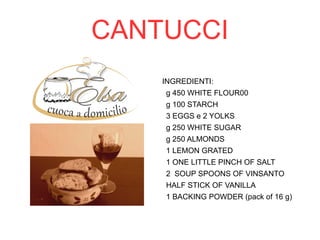 CANTUCCI 
INGREDIENTI: 
g 450 WHITE FLOUR00 
g 100 STARCH 
3 EGGS e 2 YOLKS 
g 250 WHITE SUGAR 
g 250 ALMONDS 
1 LEMON GRATED 
1 ONE LITTLE PINCH OF SALT 
2 SOUP SPOONS OF VINSANTO 
HALF STICK OF VANILLA 
1 BACKING POWDER (pack of 16 g) 
 