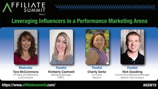 Leveraging Influencers in a Performance Marketing Arena
Tara McCommons
VP Sales and Marketing
LinkConnector
Moderator
Kimberly Cashwell
Marketing Manager
FMTC
Panelist
Charity Gerke
Co-Owner
Xekusion
Panelist
Nick Goodling
e-Commerce Marketing Manager
Bollman Hat Company
Panelist
https://www.affiliatesummit.com/ #ASW19
 