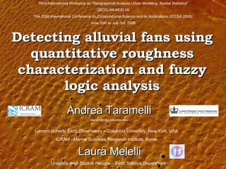 Detecting alluvial fans using quantitative roughness characterization and fuzzy logic analysis Andrea Taramelli [email_address] Third International Workshop on &quot;Geographical Analysis,Urban Modeling, Spatial Statistics&quot; GEOG-AN-MOD 08 The 2008 International Conference on Computational Science and its Applications (ICCSA 2008) June 30th to July 3rd, 2008 Laura Melelli Lamont-Doherty Earth Observatory – Columbia University, New York, USA ICRAM -  Marine Sciences Research Institute , Rome Uniersità degli Studi di Perugia – Earth Science Department 