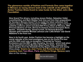 The glamorous worlds of fashion and Formula One came together
in Monaco as racing drivers took to the catwalk at the glittering
Amber Fashion Show Event to raise funds for the Elton John Aids
Foundation

 Nine Grand Prix drivers, including Jenson Button, Sebastian Vettel,
 LewisHamilton and Mark Webber took time out from their preparations
 for Sunday’s Monaco Grand Prix to model the latest collection from
 fashion designer Petra Ecclestone’s FORM menswear range in front of
 celebrity audience which included HSH Prince Albert of Monaco, HRH
 Princess Beatrice of York, Bernie Ecclestone,Tennis Champion Boris
 Becker, Elizabeth Hurley, David Furnish, Sir Richard Branson,
 Olympic gold medallist Michael Johnson and ‘Little Britain’ star David
 Walliams in the front row.

 Now in its fourth year, Amber Fashion has become a highlight on the
 social calendar at the most prestigious race on the Grand Prix tour
 and the 2009 event was no exception. Presented by Tamara
 Ecclestone and the BBC’s Jake Humphry, the show - which took place
 on the beachfront at the Meridien Beach Plaza Hotel - featured the
 latest designs from the Elizabeth Hurley Beach collection and Jimmy
 Choo shoes. Gowns by Jean Fares and Rubina Anjum and
 jewelery from Tara Moor, Paris and Rania Kinge, Geneve were
 also on the runway . . . . .
 