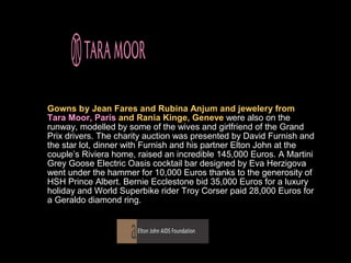 Gowns by Jean Fares and Rubina Anjum and jewelery from
Tara Moor, Paris and Rania Kinge, Geneve were also on the
runway, modelled by some of the wives and girlfriend of the Grand
Prix drivers. The charity auction was presented by David Furnish and
the star lot, dinner with Furnish and his partner Elton John at the
couple’s Riviera home, raised an incredible 145,000 Euros. A Martini
Grey Goose Electric Oasis cocktail bar designed by Eva Herzigova
went under the hammer for 10,000 Euros thanks to the generosity of
HSH Prince Albert. Bernie Ecclestone bid 35,000 Euros for a luxury
holiday and World Superbike rider Troy Corser paid 28,000 Euros for
a Geraldo diamond ring.
 