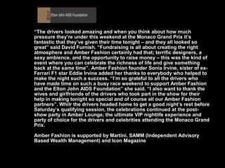 “The drivers looked amazing and when you think about how much
pressure they’re under this weekend at the Monaco Grand Prix it’s
fantastic that they’ve given their time tonight – and they all looked so
great” said David Furnish. “Fundraising is all about creating the right
atmosphere and Amber Fashion certainly had that; terrific designers, a
sexy ambience, and the opportunity to raise money – this was the kind of
event where you can celebrate the richness of life and give something
back at the same time”. Amber Fashion founder Sonia Irvine, sister of ex-
Ferrari F1 star Eddie Irvine added her thanks to everybody who helped to
make the night such a success. “I’m so grateful to all the drivers who
have made time on such a busy race weekend to support Amber Fashion
and the Elton John AIDS Foundation” she said. “I also want to thank the
wives and girlfriends of the drivers who took part in the show for their
help in making tonight so special and of course all our Amber Fashion
partners”. Whilr the drivers headed home to get a good night’s rest before
Saturday’s qualifying session, the celebrations continued at the post-
show party in Amber Lounge, the ultimate VIP nightlife experience and
party of choice for the drivers and celebrities attending the Monaco Grand
Prix.

Amber Fashion is supported by Martini, SAMM (Independent Advisory
Based Wealth Management) and Icon Magazine
 