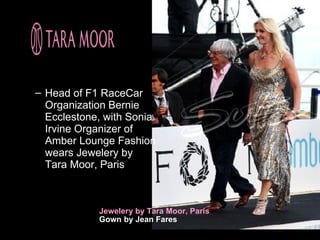 – Head of F1 RaceCar
  Organization Bernie
  Ecclestone, with Sonia
  Irvine Organizer of
  Amber Lounge Fashion
  wears Jewelery by
  Tara Moor, Paris



            Jewelery by Tara Moor, Paris
            Gown by Jean Fares
 