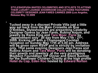 STYLESHOPUSA INVITES CELEBRITIES AND STYLISTS TO ATTEND
    THEIR LUXURY LOUNGE SHOWROOM COLLECTIONS FEATURING
    CELEBRITY DESIGNER JEAN FARES CANNES 2009 (Los Angeles,
    Release May 10 2009

•
    Tucked away in a discreet Private Villa just a little
    way set back from the Main Croisette on Rue
    D'Antibes, StyleshopUSA are presenting Celebrity
    Designer Gowns by Jean Fares, Rubina Anjum, and
    jewelry by Rania King and Tara Moor, Paris byst
    “appointment only” all day from May 17th - 21 ,
    2009. Kicking off with a Champagne Cocktail
    reception on Sunday May 17th at 5.00 pm. Address
    will be given upon RSVP and is strictly by invitation
    only. That same evening Designers Jean Fares and
    Rubina Anjum and Tara Moor, Paris will be donating
    their gowns and jewelery at the very prestigious
    Maybach Foundation VIP Dinner and Silent Auction
    for the Sunflower Children Charity at the high profile
    Hotel du Cap, Eden Roc hosted by Edward Norton
 