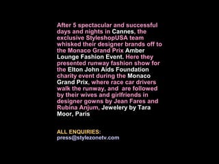 After 5 spectacular and successful
days and nights in Cannes, the
exclusive StyleshopUSA team
whisked their designer brands off to
the Monaco Grand Prix Amber
Lounge Fashion Event. Here they
presented runway fashion show for
the Elton John Aids Foundation
charity event during the Monaco
Grand Prix, where race car drivers
walk the runway, and are followed
by their wives and girlfriends in
designer gowns by Jean Fares and
Rubina Anjum, Jewelery by Tara
Moor, Paris

ALL ENQUIRIES:
press@stylezonetv.com
 