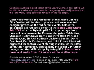 Celebrities walking the red carpet at this year's Cannes Film Festival will
be able to preview and wear selected designer gowns and jewelery from
the Tara Moor, Paris collection for loan on the red carpet.


Celebrities walking the red carpet at this year's Cannes
Film Festival will be able to preview and wear selected
designer gowns on the red carpet events, before the
collections are “whisked away” to the Monte Carlo Grand
Prix 2009 with the StyleshopUSA Luxury Lounge. Here
they will be shown on the Runway alongside Celebrities,
Elizabeth Hurley, David Bowie and VIP's HRH Princess
Beatrice, UK, Sir Richard Branson, Boris Becker, David
Coulthard, Bernie Ecclestone, and HRH Prince Albert who
organized the fashion event starting in 2006, for the Elton
John Aids Foundation, produced by the select VIP Amber
Lounge and Grand Finale by StyleshopUSA. International
press and media from 135 outlets will be in attendance

Press & Media please RSVP to Anne St. James :
Press@stylezonetv.com To book an appointment to view the Tara
Moor, Paris Collection Contact: sales@styleshopusa.com
 
