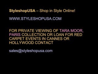 StyleshopUSA – Shop in Style Online!

WWW.STYLESHOPUSA.COM


FOR PRIVATE VIEWING OF TARA MOOR,
PARIS COLLECTION OR LOAN FOR RED
CARPET EVENTS IN CANNES OR
HOLLYWOOD CONTACT

sales@styleshopusa.com
 