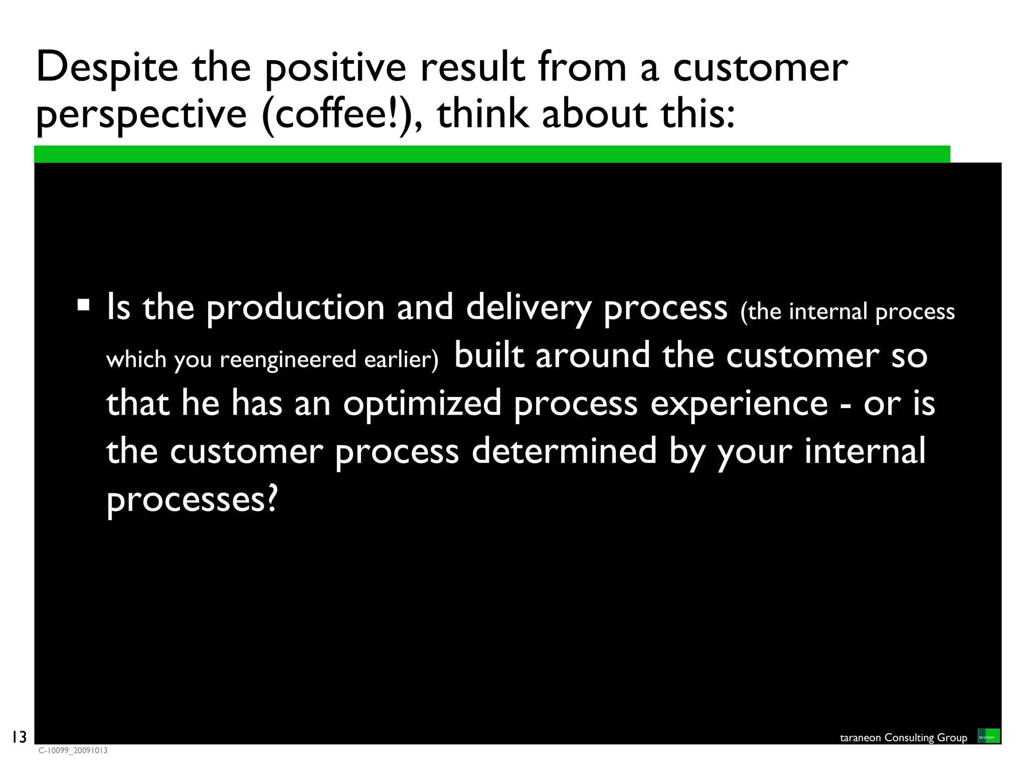 Despite the positive result from a customer
     perspective (coffee!), think about this:



                    Is the production and delivery process (the internal process
                    which you reengineered earlier) built around the customer so
                    that he has an optimized process experience - or is
                    the customer process determined by your internal
                    processes?




13                                                                     taraneon Consulting Group
     C-10099_20091013
 