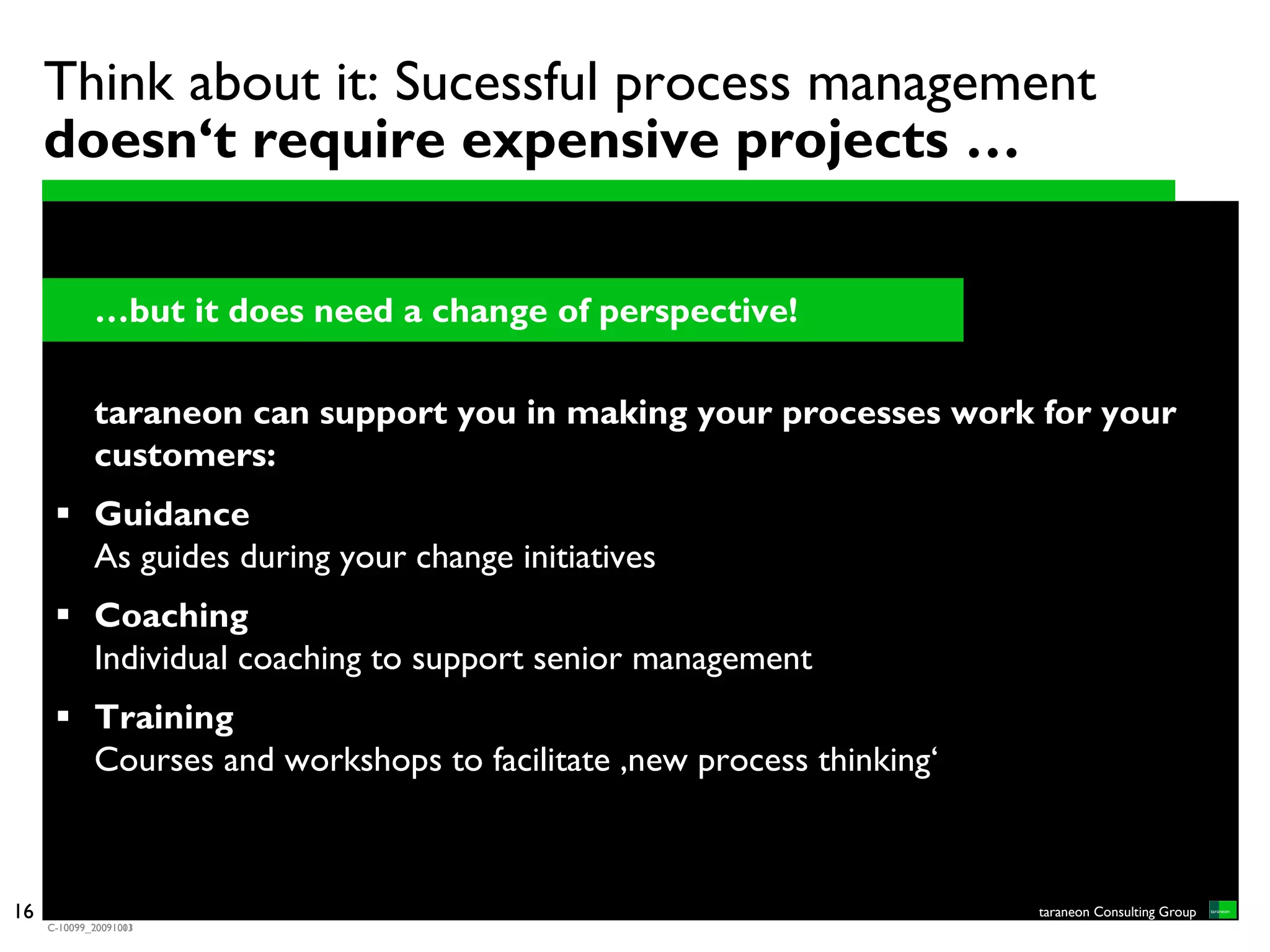 Think about it: Sucessful process management
     doesn‘t require expensive projects …

             …but it does need a change of perspective!

             taraneon can support you in making your processes work for your
             customers:
             Guidance
             As guides during your change initiatives
             Coaching
             Individual coaching to support senior management
             Training
             Courses and workshops to facilitate ‚new process thinking‘



16                                                                        taraneon Consulting Group
     C-10099_20091001
     C-10099_20091013
 
