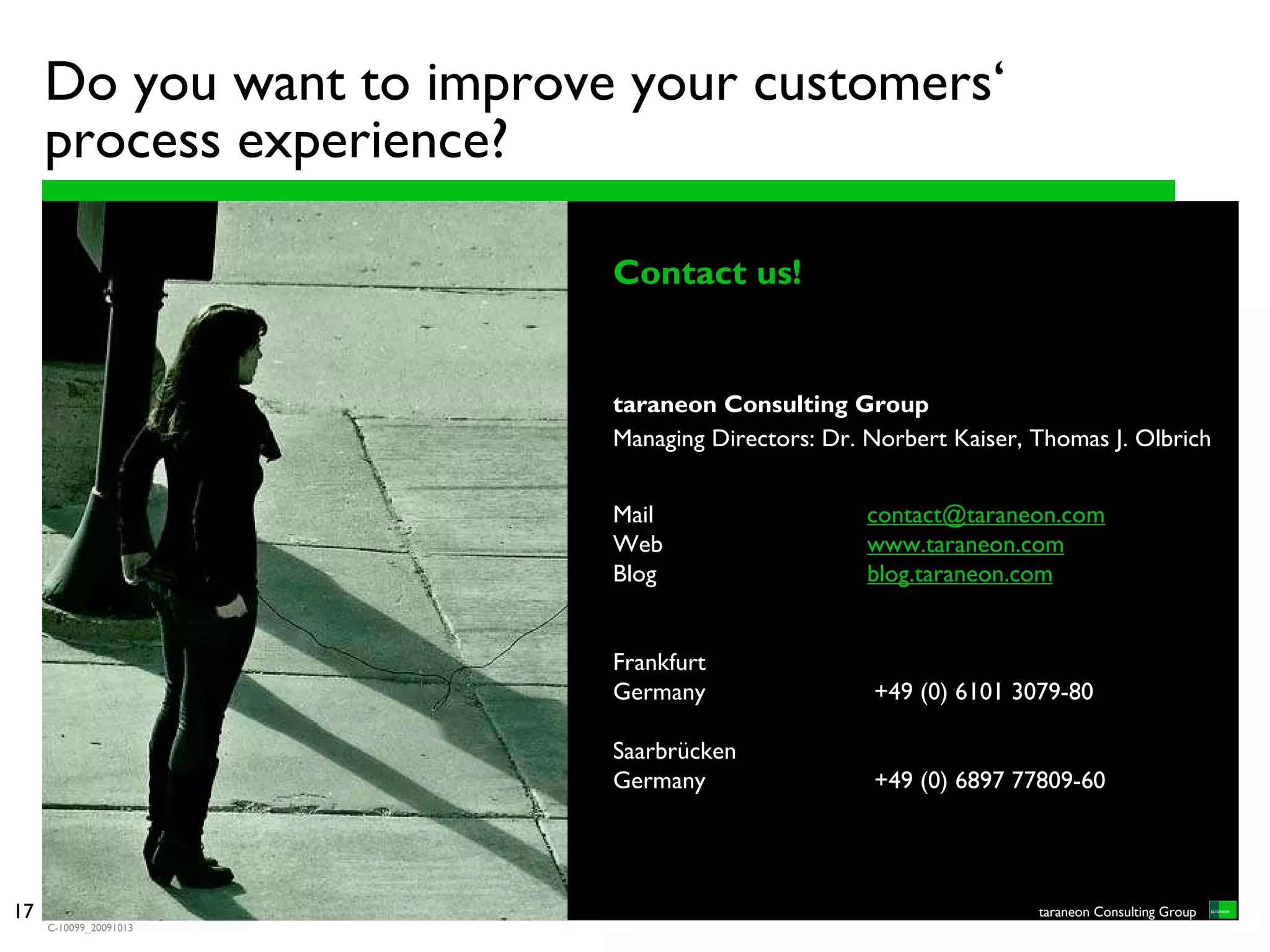 Do you want to improve your customers‘
     process experience?

                           Contact us!


                           taraneon Consulting Group
                           Managing Directors: Dr. Norbert Kaiser, Thomas J. Olbrich


                           Mail                    contact@taraneon.com
                           Web                     www.taraneon.com
                           Blog                    blog.taraneon.com


                           Frankfurt
                           Germany                 +49 (0) 6101 3079-80

                           Saarbrücken
                           Germany                 +49 (0) 6897 77809-60




17                                                                 taraneon Consulting Group
     C-10099_20091013
 
