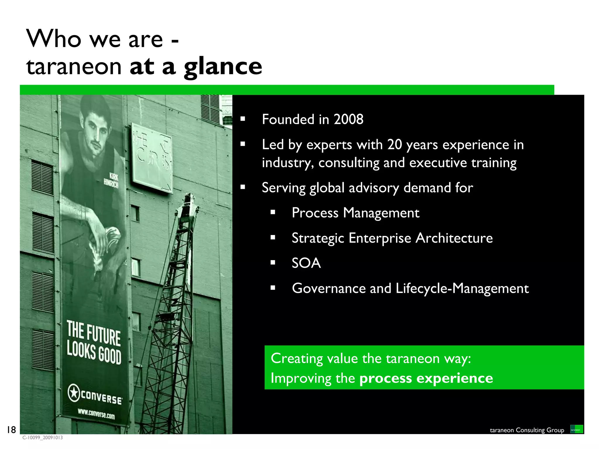 Who we are -
      taraneon at a glance
                         Founded in 2008
                         Led by experts with 20 years experience in
                         industry, consulting and executive training
                         Serving global advisory demand for
                                Process Management
                                Strategic Enterprise Architecture
                                SOA
                                Governance and Lifecycle-Management



                             Creating value the taraneon way:
                             Improving the process experience


2
18                                                              taraneon Consulting Group
     C-10099_20091013
 