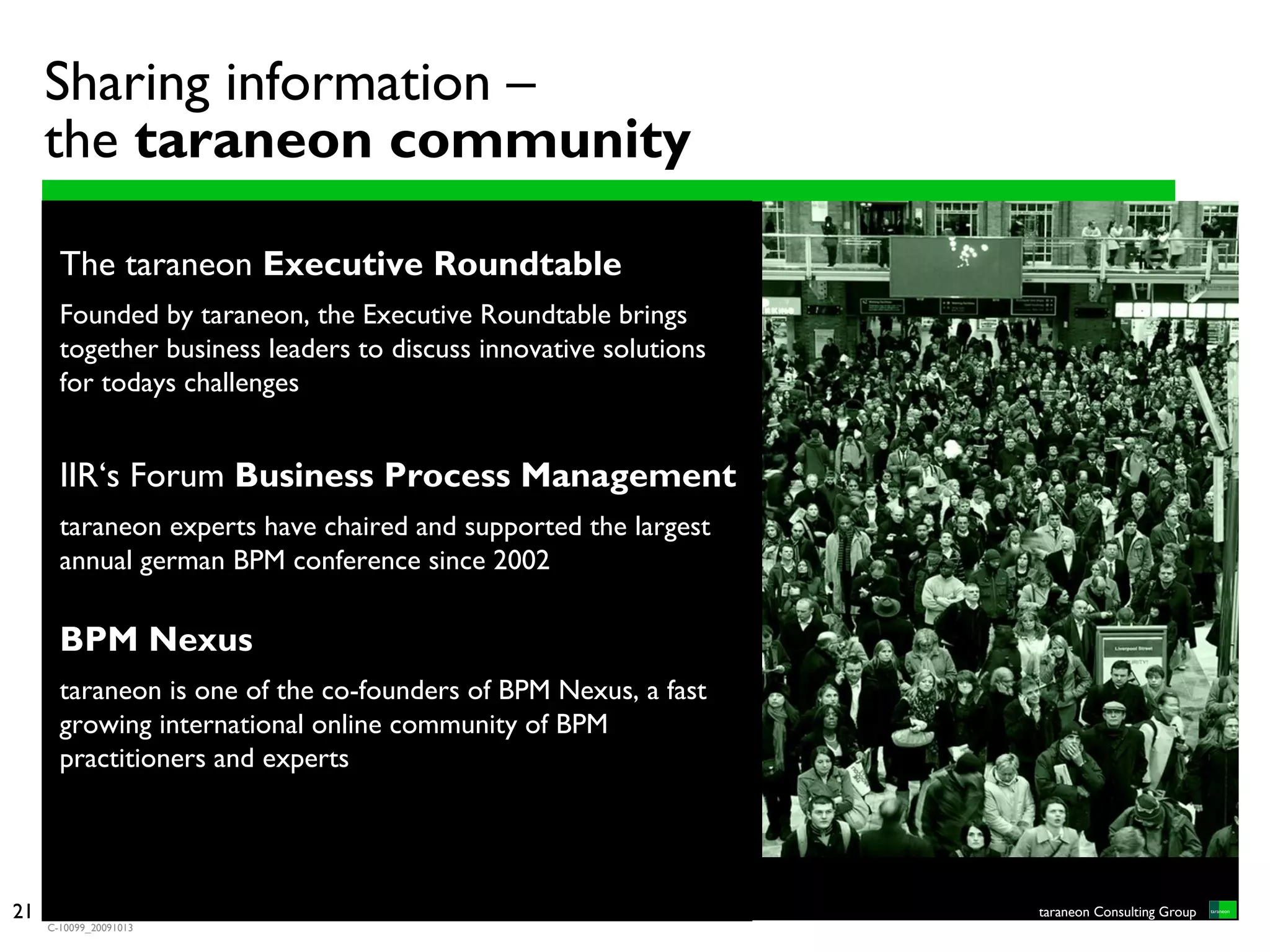 Sharing information –
     the taraneon community

       The taraneon Executive Roundtable
       Founded by taraneon, the Executive Roundtable brings
       together business leaders to discuss innovative solutions
       for todays challenges


       IIR‘s Forum Business Process Management
       taraneon experts have chaired and supported the largest
       annual german BPM conference since 2002

       BPM Nexus
       taraneon is one of the co-founders of BPM Nexus, a fast
       growing international online community of BPM
       practitioners and experts




9
21                                                                 taraneon Consulting Group
     C-10099_20091013
 