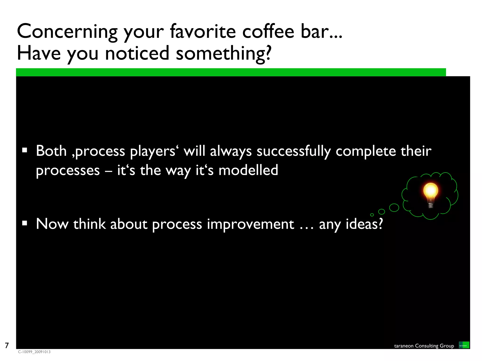 Concerning your favorite coffee bar...
    Have you noticed something?



            Both ‚process players‘ will always successfully complete their
            processes – it‘s the way it‘s modelled


            Now think about process improvement … any ideas?




7                                                                   taraneon Consulting Group
    C-10099_20091013
 