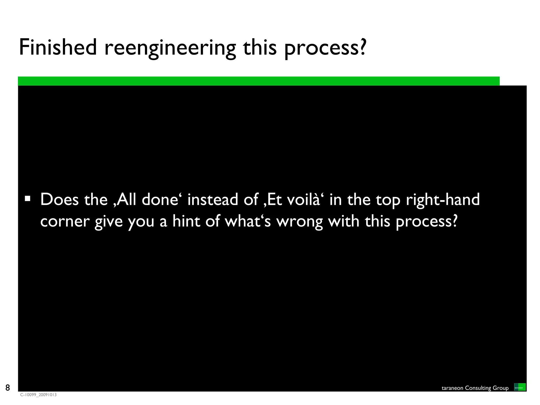 Finished reengineering this process?




            Does the ‚All done‘ instead of ‚Et voilà‘ in the top right-hand
            corner give you a hint of what‘s wrong with this process?




8                                                                    taraneon Consulting Group
    C-10099_20091013
 