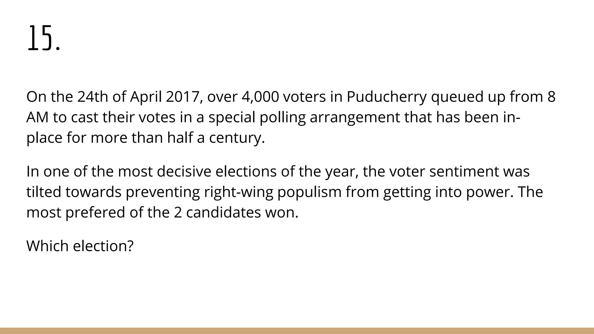 15.
On the 24th of April 2017, over 4,000 voters in Puducherry queued up from 8
AM to cast their votes in a special polling arrangement that has been in-
place for more than half a century.
In one of the most decisive elections of the year, the voter sentiment was
tilted towards preventing right-wing populism from getting into power. The
most prefered of the 2 candidates won.
Which election?
 