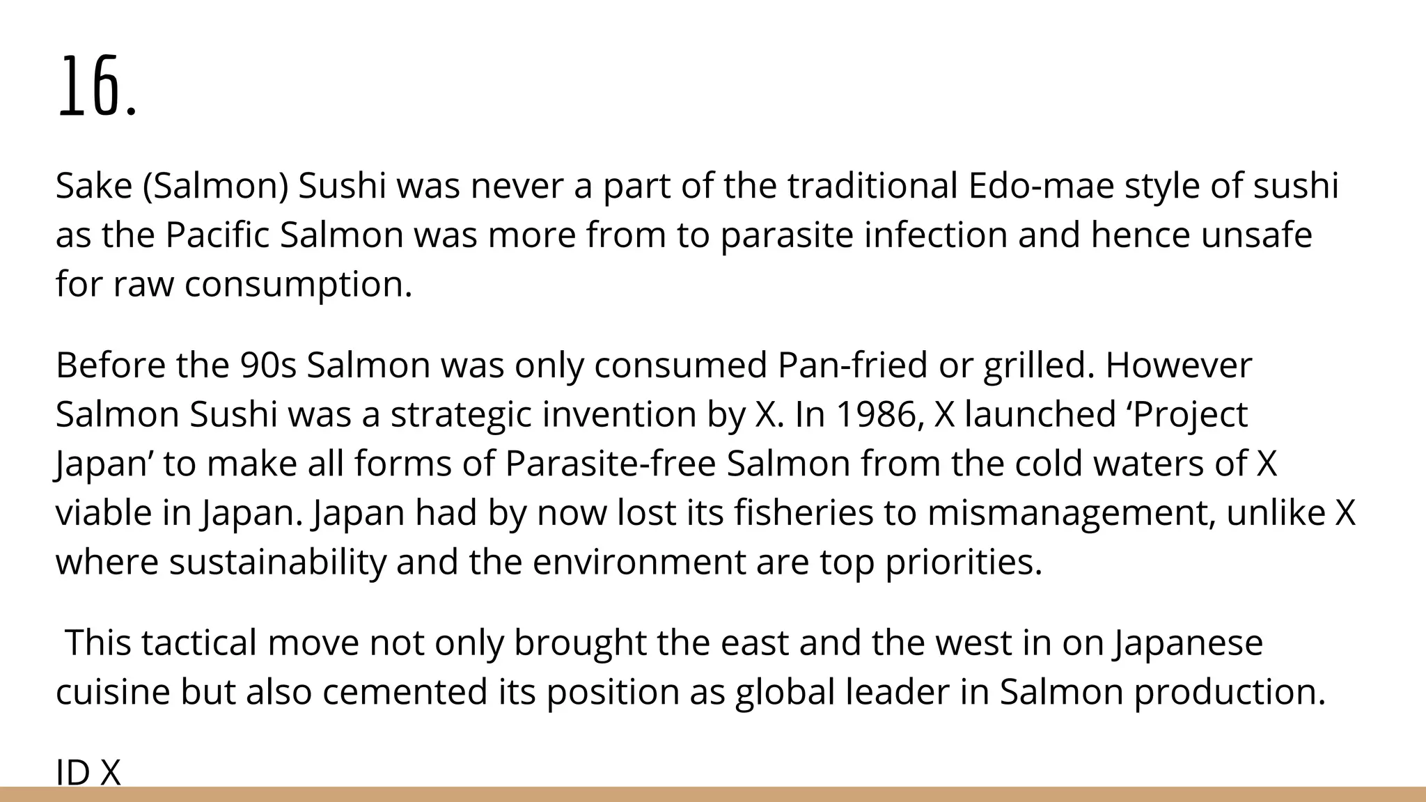 16.
Sake (Salmon) Sushi was never a part of the traditional Edo-mae style of sushi
as the Pacific Salmon was more from to parasite infection and hence unsafe
for raw consumption.
Before the 90s Salmon was only consumed Pan-fried or grilled. However
Salmon Sushi was a strategic invention by X. In 1986, X launched ‘Project
Japan’ to make all forms of Parasite-free Salmon from the cold waters of X
viable in Japan. Japan had by now lost its fisheries to mismanagement, unlike X
where sustainability and the environment are top priorities.
This tactical move not only brought the east and the west in on Japanese
cuisine but also cemented its position as global leader in Salmon production.
ID X
 