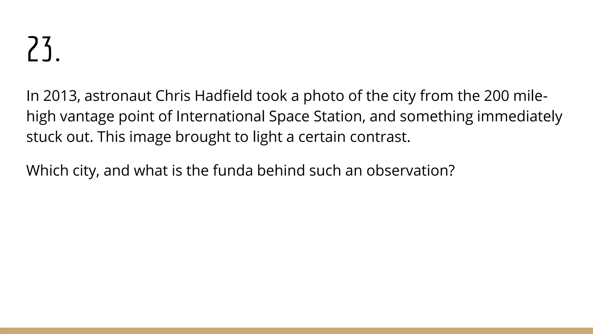 23.
In 2013, astronaut Chris Hadfield took a photo of the city from the 200 mile-
high vantage point of International Space Station, and something immediately
stuck out. This image brought to light a certain contrast.
Which city, and what is the funda behind such an observation?
 