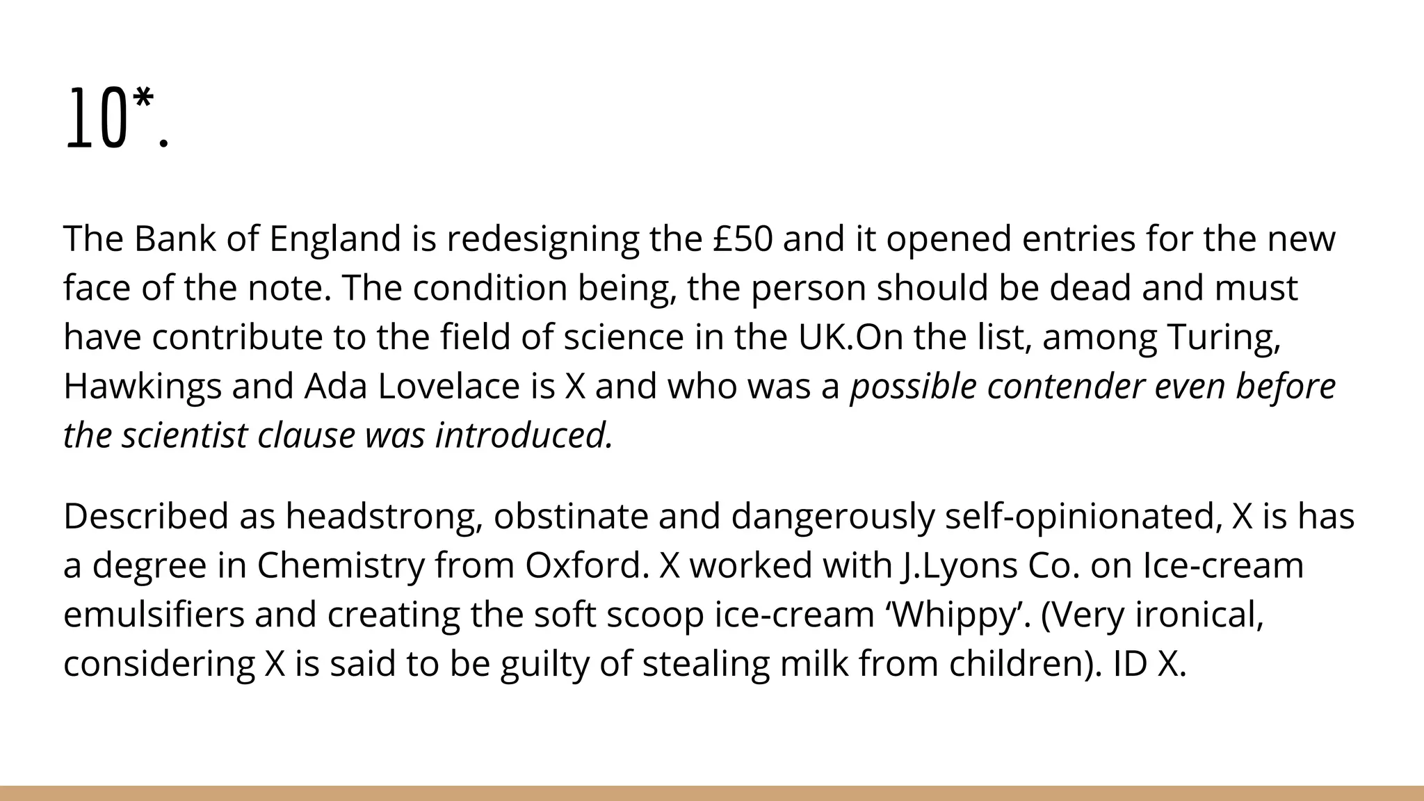 10*.
The Bank of England is redesigning the £50 and it opened entries for the new
face of the note. The condition being, the person should be dead and must
have contribute to the field of science in the UK.On the list, among Turing,
Hawkings and Ada Lovelace is X and who was a possible contender even before
the scientist clause was introduced.
Described as headstrong, obstinate and dangerously self-opinionated, X is has
a degree in Chemistry from Oxford. X worked with J.Lyons Co. on Ice-cream
emulsifiers and creating the soft scoop ice-cream ‘Whippy’. (Very ironical,
considering X is said to be guilty of stealing milk from children). ID X.
 