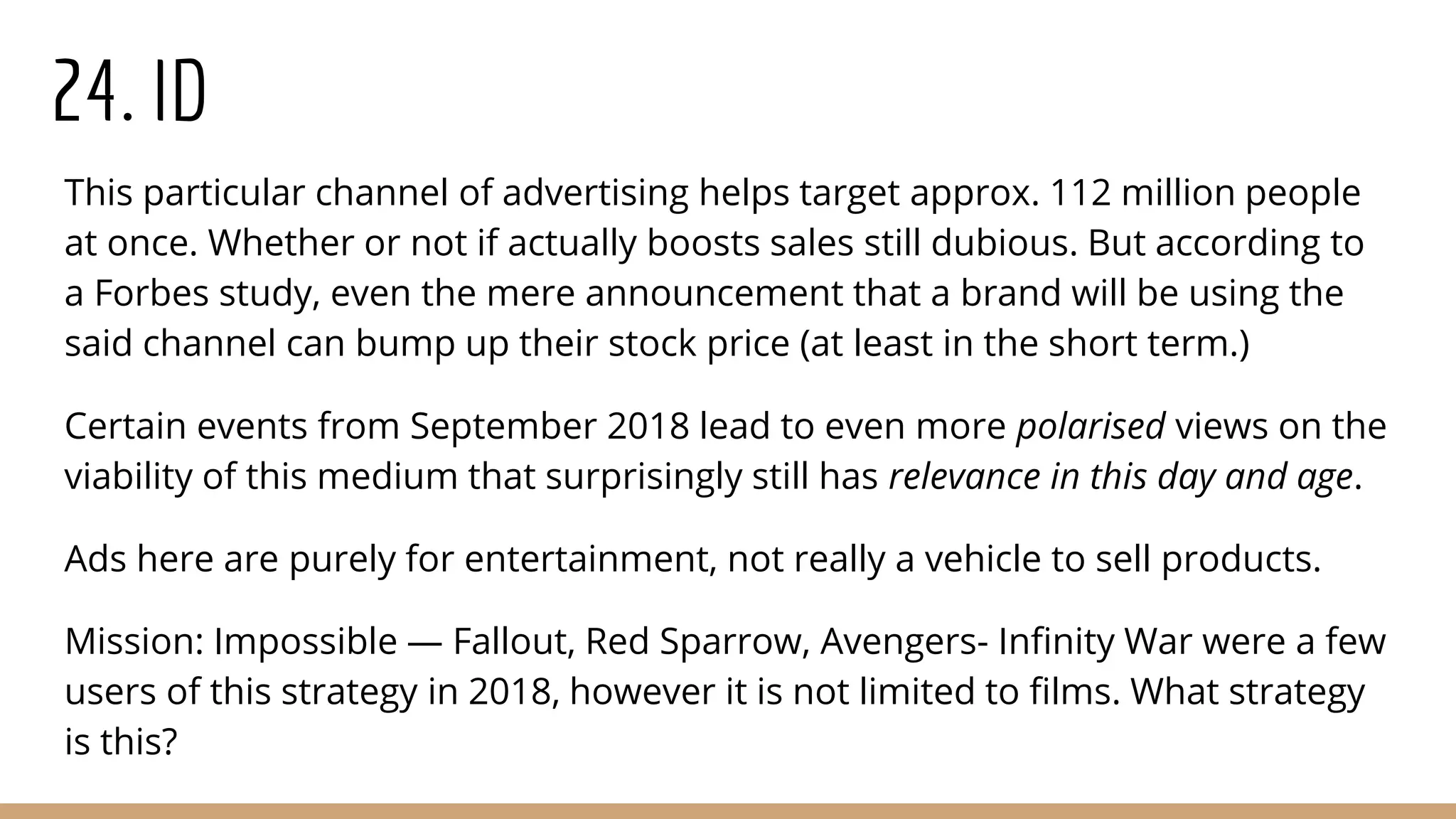 24. ID
This particular channel of advertising helps target approx. 112 million people
at once. Whether or not if actually boosts sales still dubious. But according to
a Forbes study, even the mere announcement that a brand will be using the
said channel can bump up their stock price (at least in the short term.)
Certain events from September 2018 lead to even more polarised views on the
viability of this medium that surprisingly still has relevance in this day and age.
Ads here are purely for entertainment, not really a vehicle to sell products.
Mission: Impossible — Fallout, Red Sparrow, Avengers- Infinity War were a few
users of this strategy in 2018, however it is not limited to films. What strategy
is this?
 