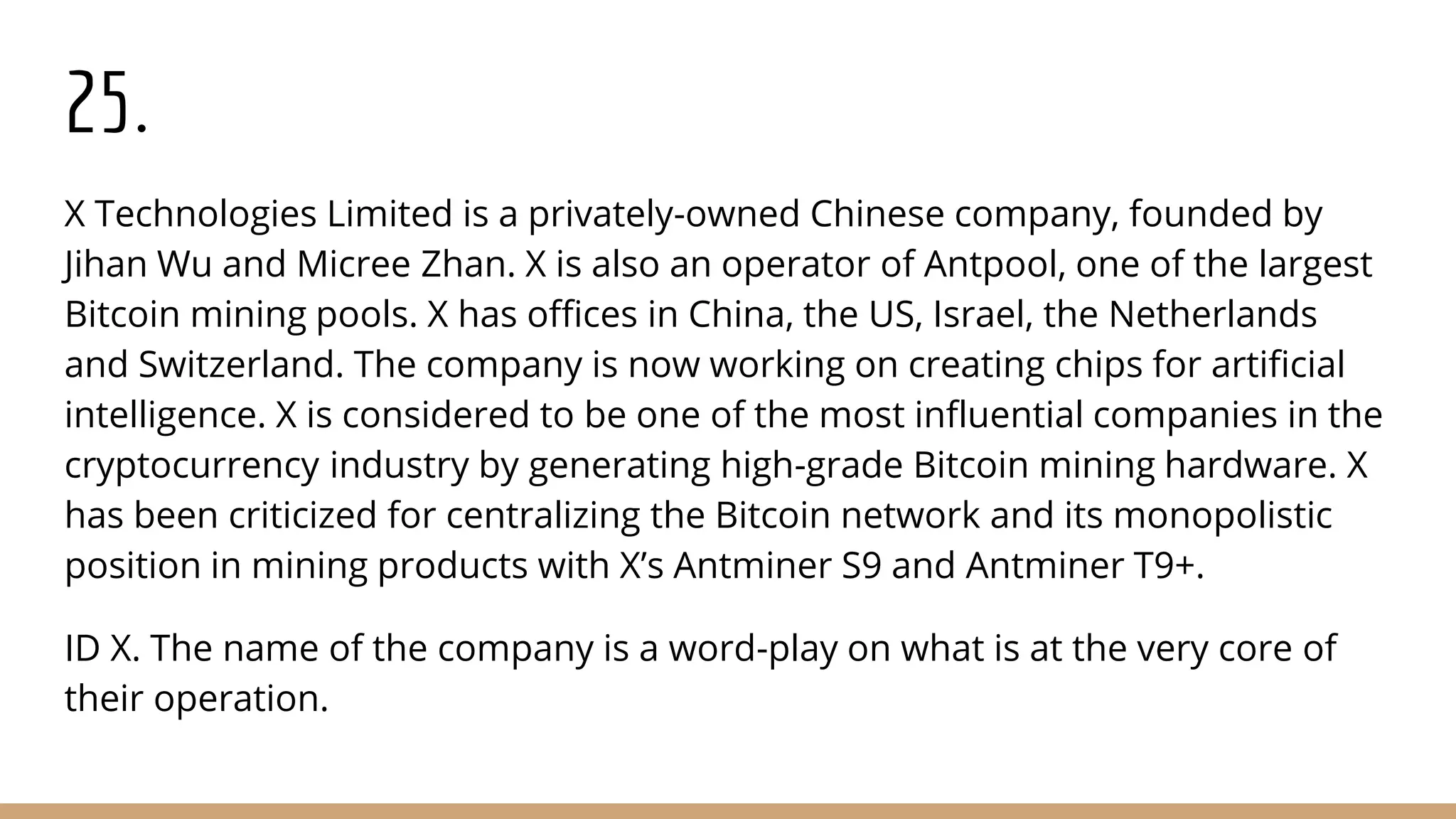 25.
X Technologies Limited is a privately-owned Chinese company, founded by
Jihan Wu and Micree Zhan. X is also an operator of Antpool, one of the largest
Bitcoin mining pools. X has offices in China, the US, Israel, the Netherlands
and Switzerland. The company is now working on creating chips for artificial
intelligence. X is considered to be one of the most influential companies in the
cryptocurrency industry by generating high-grade Bitcoin mining hardware. X
has been criticized for centralizing the Bitcoin network and its monopolistic
position in mining products with X’s Antminer S9 and Antminer T9+.
ID X. The name of the company is a word-play on what is at the very core of
their operation.
 