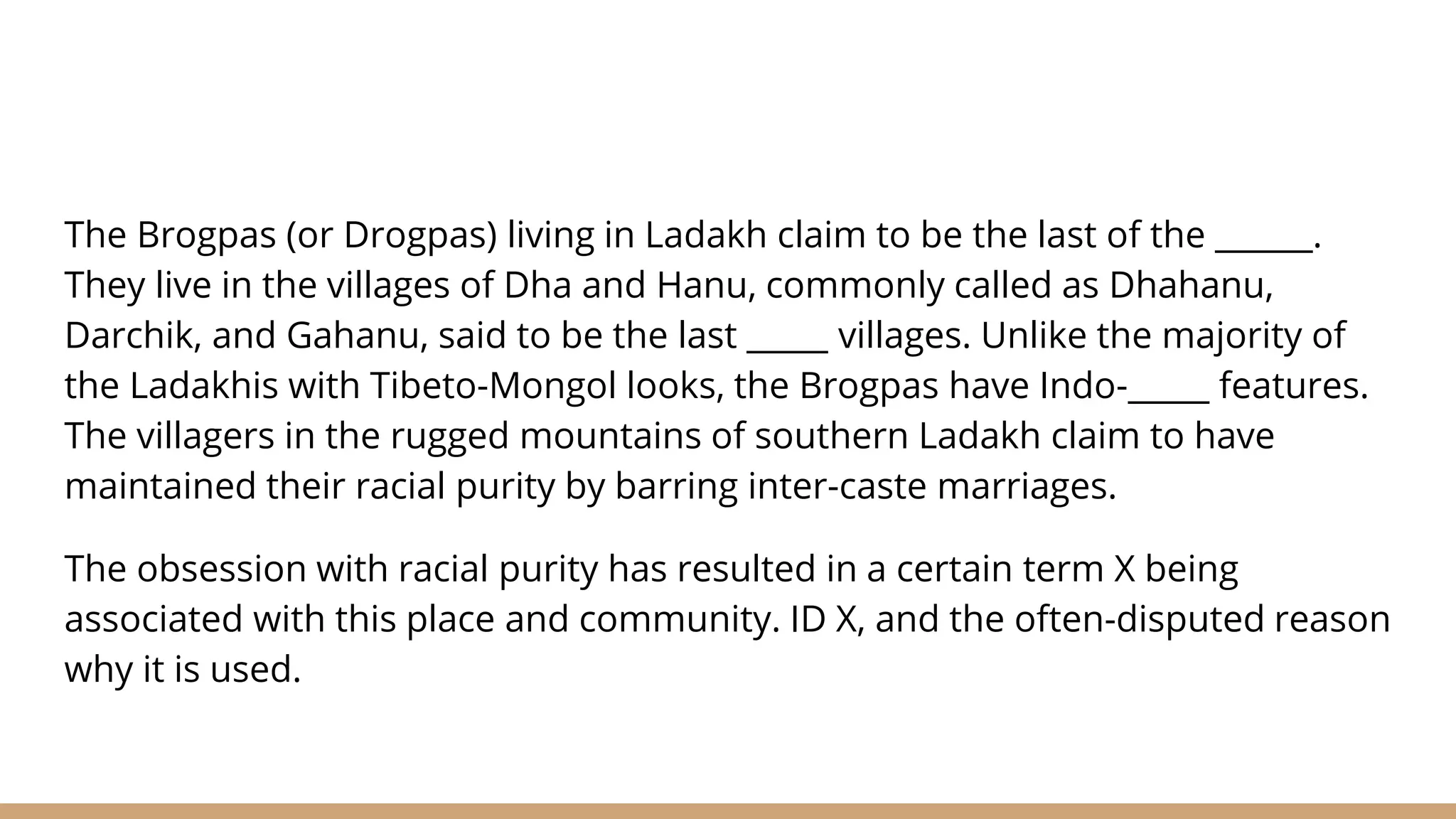 The Brogpas (or Drogpas) living in Ladakh claim to be the last of the ______.
They live in the villages of Dha and Hanu, commonly called as Dhahanu,
Darchik, and Gahanu, said to be the last _____ villages. Unlike the majority of
the Ladakhis with Tibeto-Mongol looks, the Brogpas have Indo-_____ features.
The villagers in the rugged mountains of southern Ladakh claim to have
maintained their racial purity by barring inter-caste marriages.
The obsession with racial purity has resulted in a certain term X being
associated with this place and community. ID X, and the often-disputed reason
why it is used.
 