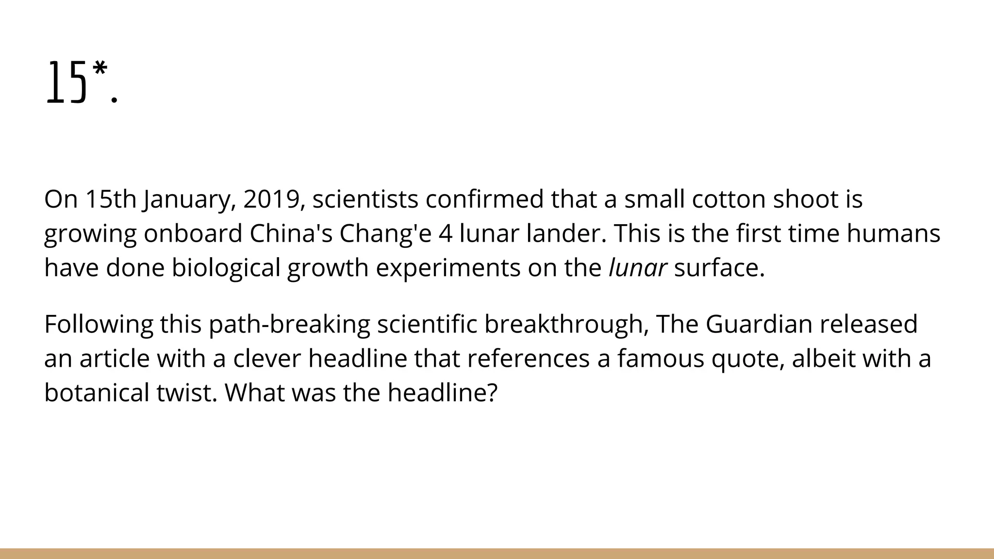 15*.
On 15th January, 2019, scientists confirmed that a small cotton shoot is
growing onboard China's Chang'e 4 lunar lander. This is the first time humans
have done biological growth experiments on the lunar surface.
Following this path-breaking scientific breakthrough, The Guardian released
an article with a clever headline that references a famous quote, albeit with a
botanical twist. What was the headline?
 