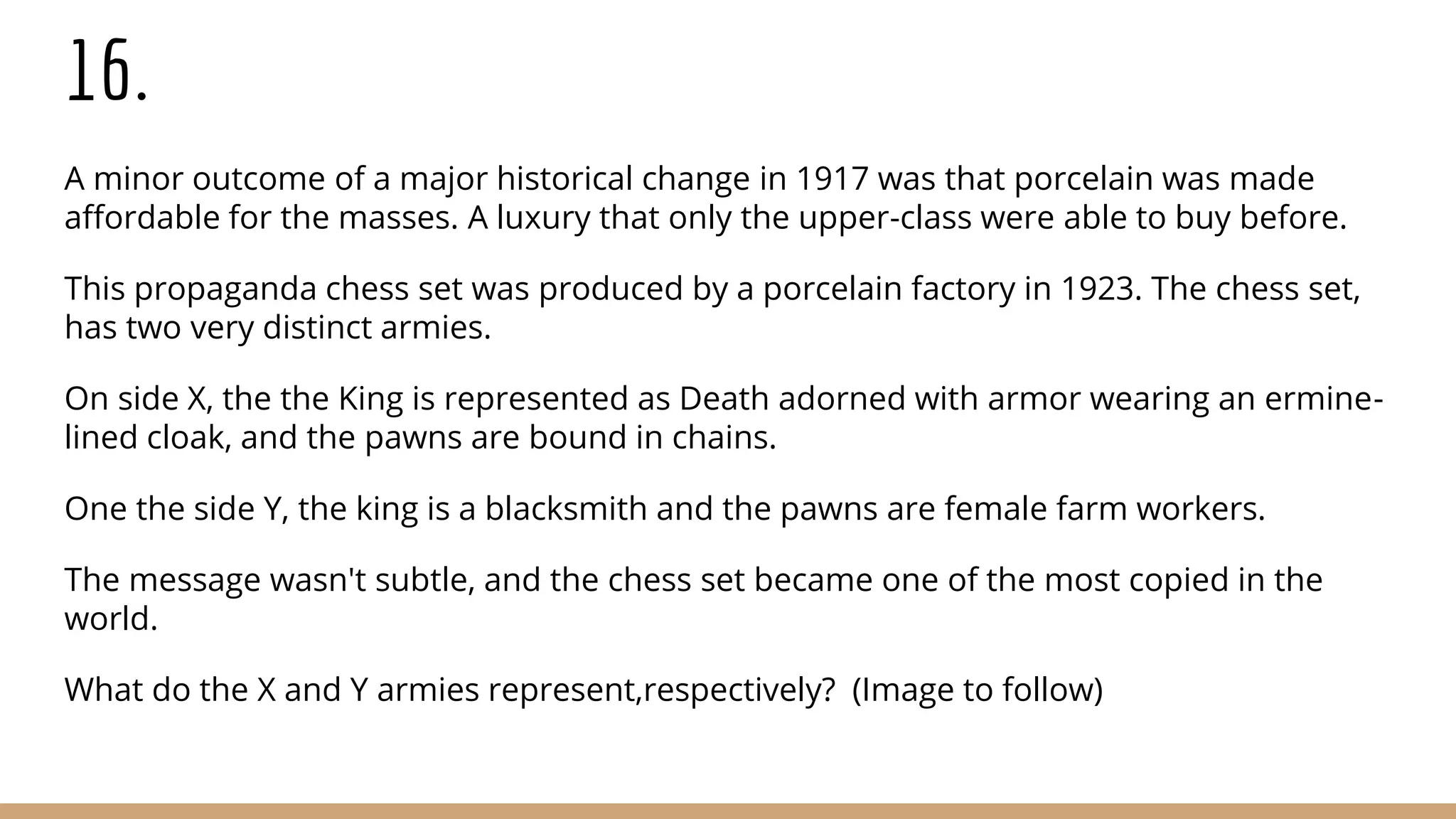 16.
A minor outcome of a major historical change in 1917 was that porcelain was made
affordable for the masses. A luxury that only the upper-class were able to buy before.
This propaganda chess set was produced by a porcelain factory in 1923. The chess set,
has two very distinct armies.
On side X, the the King is represented as Death adorned with armor wearing an ermine-
lined cloak, and the pawns are bound in chains.
One the side Y, the king is a blacksmith and the pawns are female farm workers.
The message wasn't subtle, and the chess set became one of the most copied in the
world.
What do the X and Y armies represent,respectively? (Image to follow)
 
