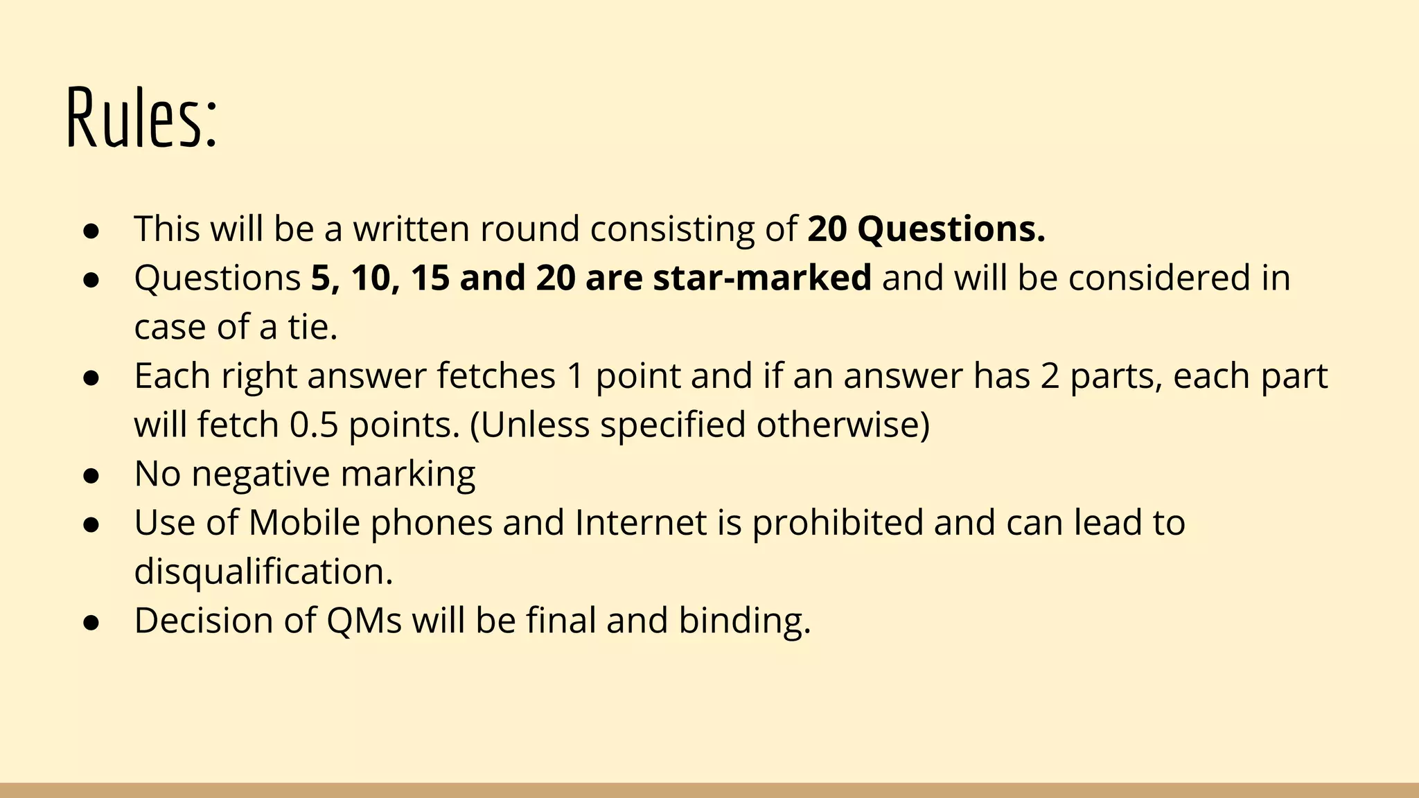 Rules:
● This will be a written round consisting of 20 Questions.
● Questions 5, 10, 15 and 20 are star-marked and will be considered in
case of a tie.
● Each right answer fetches 1 point and if an answer has 2 parts, each part
will fetch 0.5 points. (Unless specified otherwise)
● No negative marking
● Use of Mobile phones and Internet is prohibited and can lead to
disqualification.
● Decision of QMs will be final and binding.
 