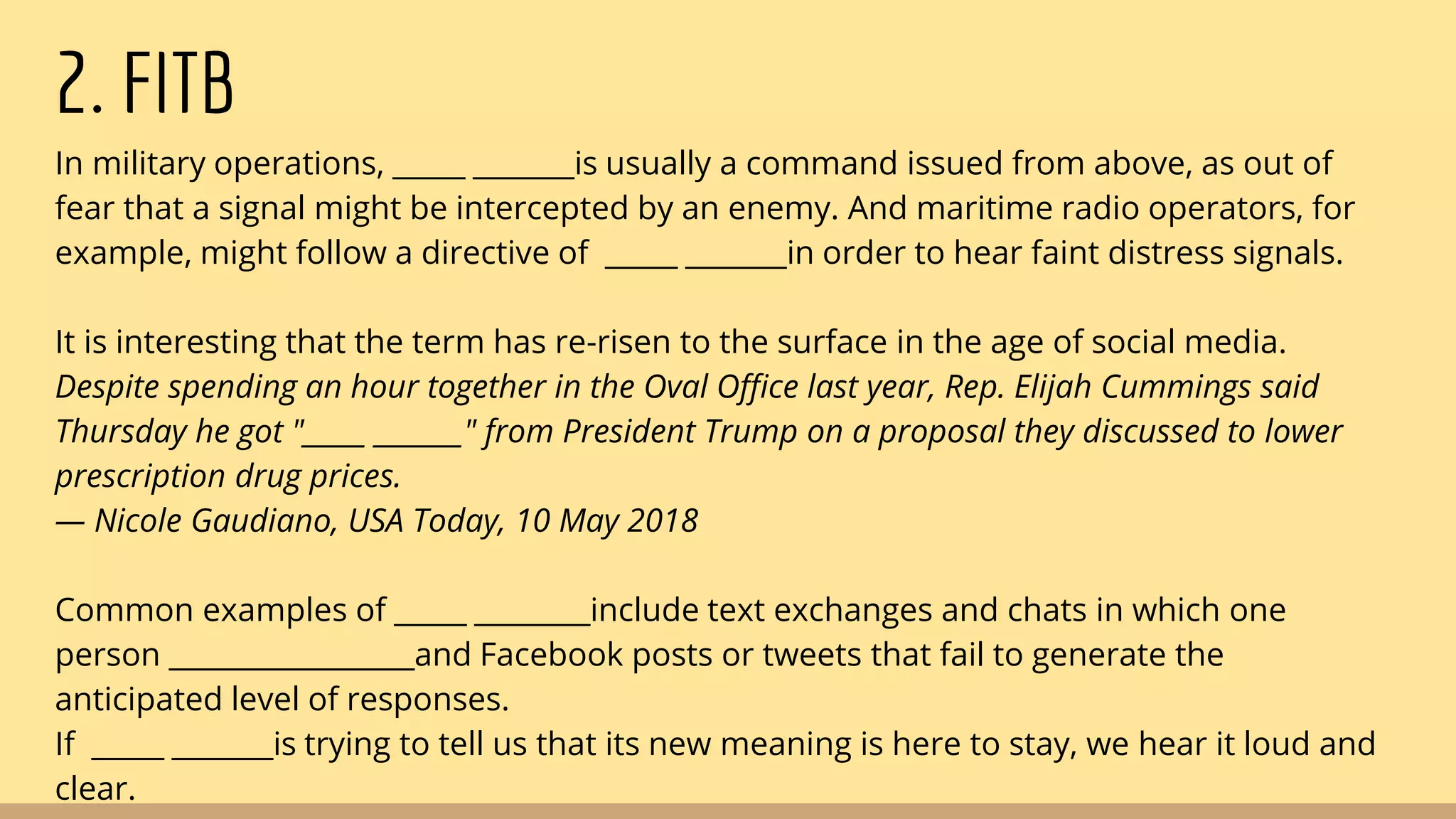 2. FITB
In military operations, _____ _______is usually a command issued from above, as out of
fear that a signal might be intercepted by an enemy. And maritime radio operators, for
example, might follow a directive of _____ _______in order to hear faint distress signals.
It is interesting that the term has re-risen to the surface in the age of social media.
Despite spending an hour together in the Oval Office last year, Rep. Elijah Cummings said
Thursday he got "_____ _______" from President Trump on a proposal they discussed to lower
prescription drug prices.
— Nicole Gaudiano, USA Today, 10 May 2018
Common examples of _____ ________include text exchanges and chats in which one
person _________________and Facebook posts or tweets that fail to generate the
anticipated level of responses.
If _____ _______is trying to tell us that its new meaning is here to stay, we hear it loud and
clear.
 