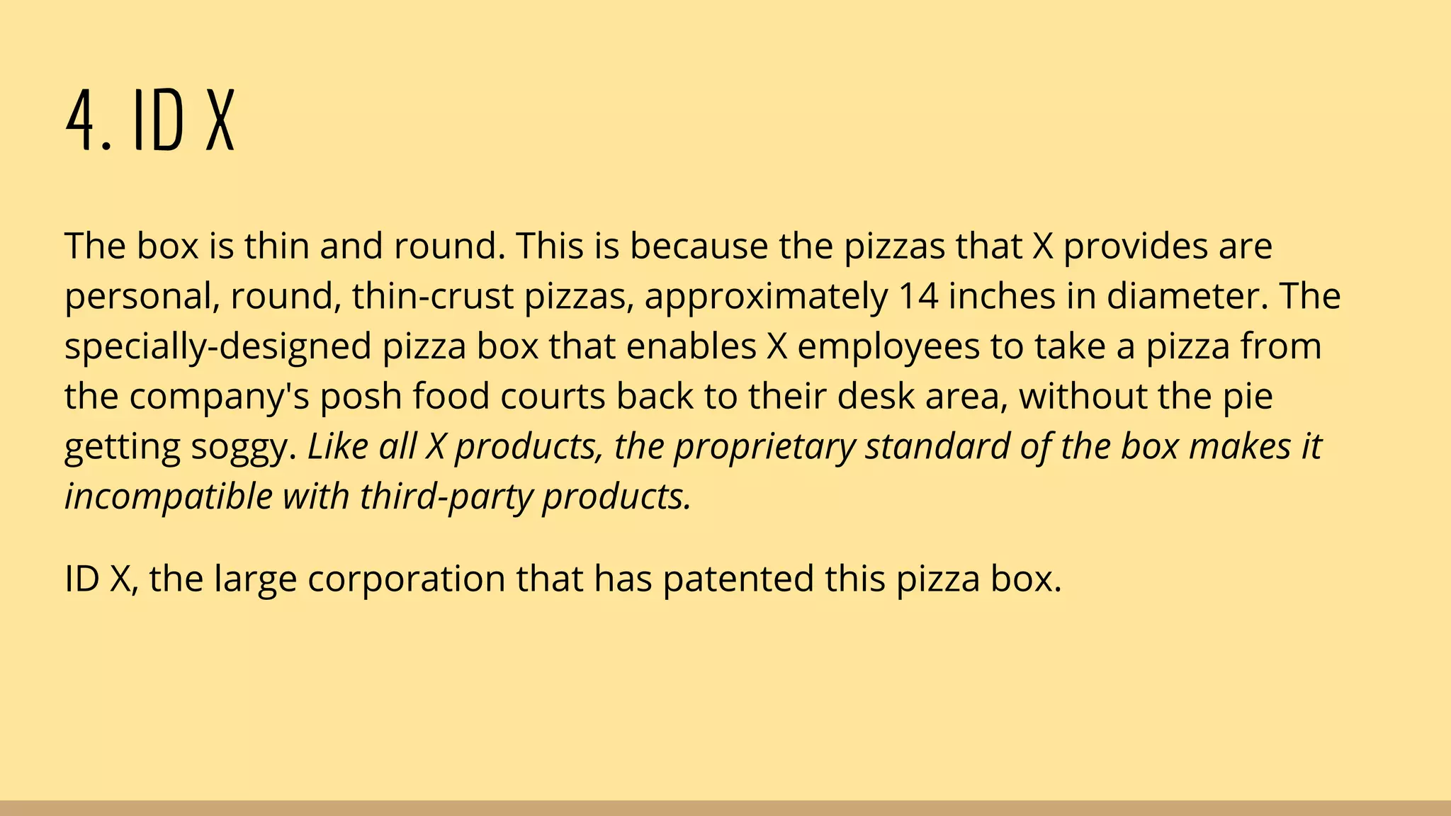 4. ID X
The box is thin and round. This is because the pizzas that X provides are
personal, round, thin-crust pizzas, approximately 14 inches in diameter. The
specially-designed pizza box that enables X employees to take a pizza from
the company's posh food courts back to their desk area, without the pie
getting soggy. Like all X products, the proprietary standard of the box makes it
incompatible with third-party products.
ID X, the large corporation that has patented this pizza box.
 