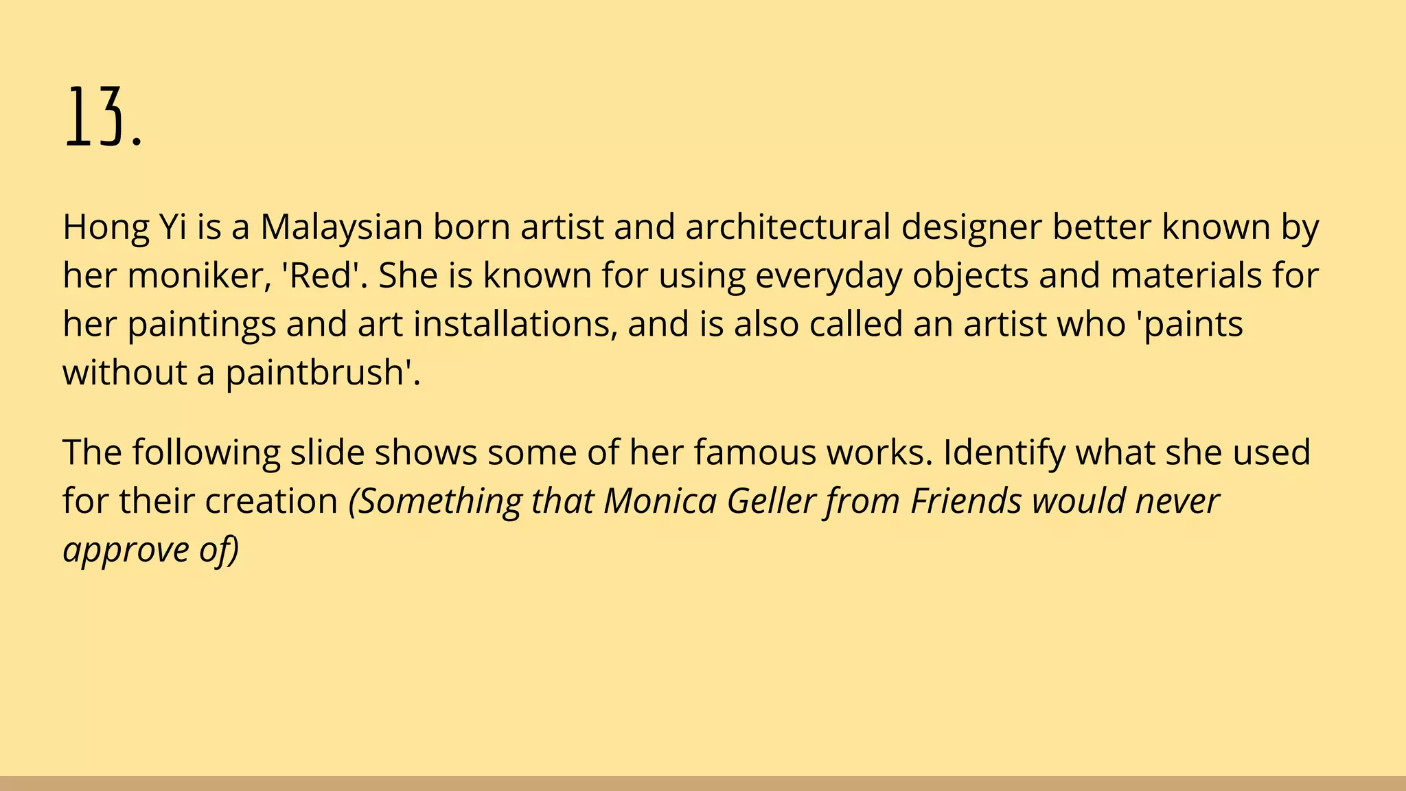 13.
Hong Yi is a Malaysian born artist and architectural designer better known by
her moniker, 'Red'. She is known for using everyday objects and materials for
her paintings and art installations, and is also called an artist who 'paints
without a paintbrush'.
The following slide shows some of her famous works. Identify what she used
for their creation (Something that Monica Geller from Friends would never
approve of)
 