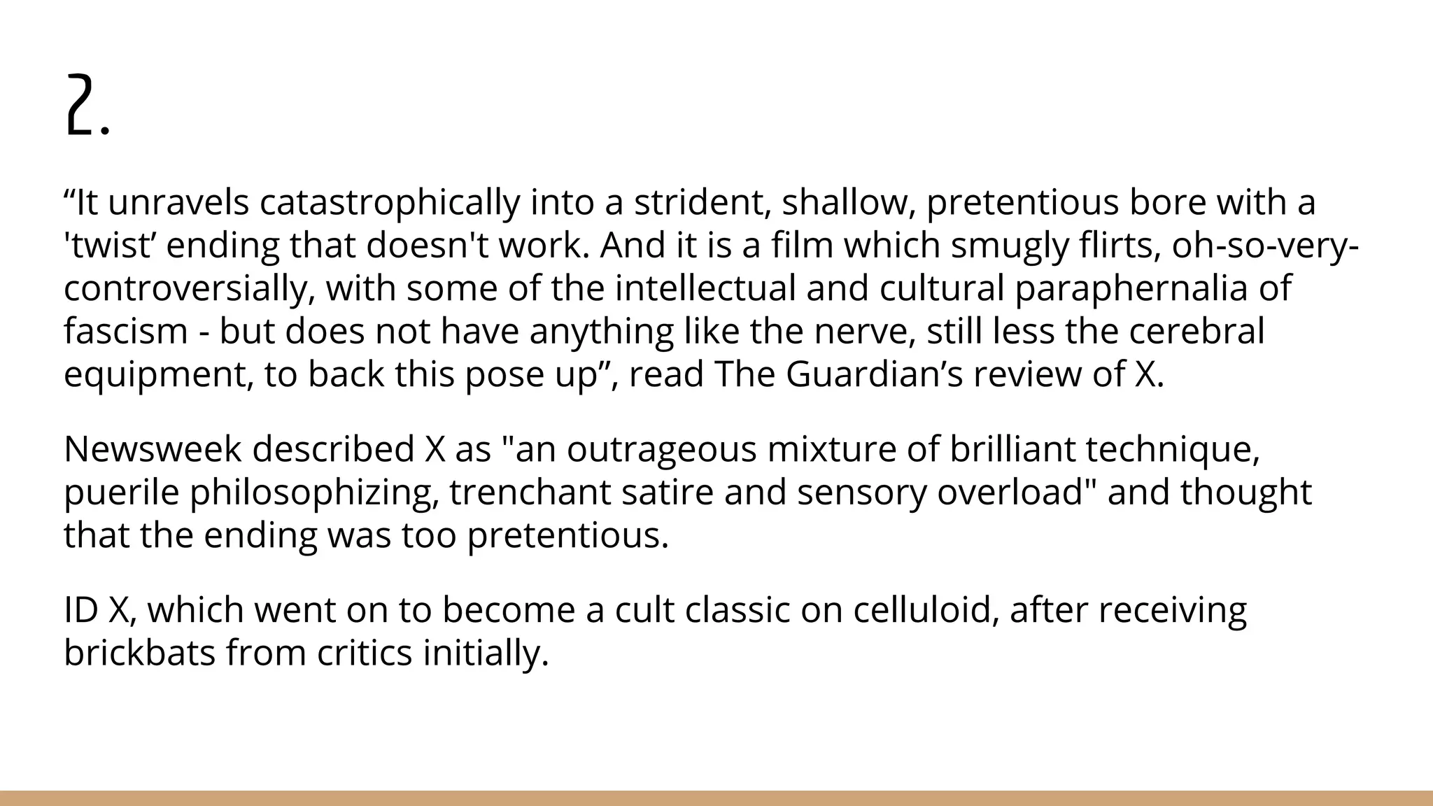 2.
“It unravels catastrophically into a strident, shallow, pretentious bore with a
'twist’ ending that doesn't work. And it is a film which smugly flirts, oh-so-very-
controversially, with some of the intellectual and cultural paraphernalia of
fascism - but does not have anything like the nerve, still less the cerebral
equipment, to back this pose up”, read The Guardian’s review of X.
Newsweek described X as "an outrageous mixture of brilliant technique,
puerile philosophizing, trenchant satire and sensory overload" and thought
that the ending was too pretentious.
ID X, which went on to become a cult classic on celluloid, after receiving
brickbats from critics initially.
 