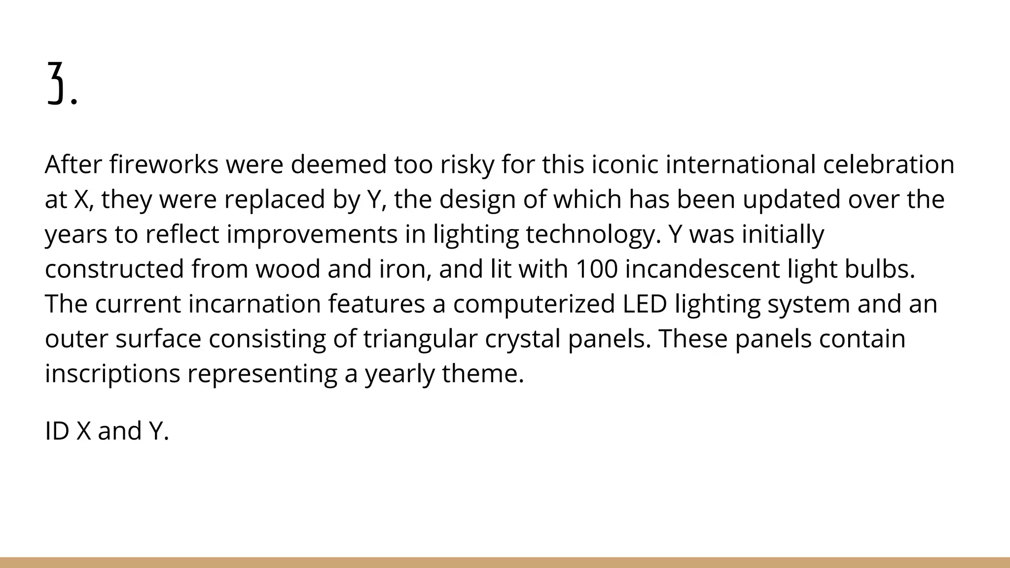 3.
After fireworks were deemed too risky for this iconic international celebration
at X, they were replaced by Y, the design of which has been updated over the
years to reflect improvements in lighting technology. Y was initially
constructed from wood and iron, and lit with 100 incandescent light bulbs.
The current incarnation features a computerized LED lighting system and an
outer surface consisting of triangular crystal panels. These panels contain
inscriptions representing a yearly theme.
ID X and Y.
 