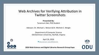 Web Archives for Verifying Attribution in
Twitter Screenshots
Presented By:
Tarannum Zaki, PhD Student
Advisors: Dr. Michael L. Nelson & Dr. Michele C. Weigle
Department of Computer Science
Old Dominion University, Norfolk, Virginia
April 26, 2024
@tarannum_zaki @WebSciDL
2024 Web Science and Digital Libraries Research Group Expo
 