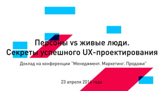 Персоны vs живые люди.
Секреты успешного UX-проектирования
Доклад на конференции “Менеджмент. Маркетинг. Продажи”
23 апреля 2016 года
 