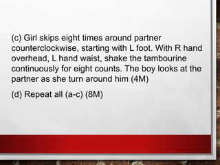 (c) Girl skips eight times around partner
counterclockwise, starting with L foot. With R hand
overhead, L hand waist, shake the tambourine
continuously for eight counts. The boy looks at the
partner as she turn around him (4M)
(d) Repeat all (a-c) (8M)
 