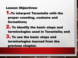 Lesson Objectives:
1.To interpret Tarantella with the
proper counting, costume and
formations;
2. To identify the basic steps and
terminologies used in Tarantella; and
3. To use the basic steps and
terminologies learned from the
previous chapter.
 