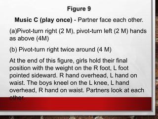 Figure 9
Music C (play once) - Partner face each other.
(a)Pivot-turn right (2 M), pivot-turn left (2 M) hands
as above (4M)
(b) Pivot-turn right twice around (4 M)
At the end of this figure, girls hold their final
position with the weight on the R foot, L foot
pointed sideward. R hand overhead, L hand on
waist. The boys kneel on the L knee, L hand
overhead, R hand on waist. Partners look at each
other.
 
