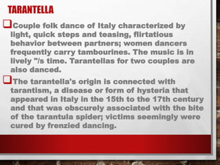 TARANTELLA
Couple folk dance of Italy characterized by
light, quick steps and teasing, flirtatious
behavior between partners; women dancers
frequently carry tambourines. The music is in
lively "/s time. Tarantellas for two couples are
also danced.
The tarantella's origin is connected with
tarantism, a disease or form of hysteria that
appeared in Italy in the 15th to the 17th century
and that was obscurely associated with the bite
of the tarantula spider; victims seemingly were
cured by frenzied dancing.
 