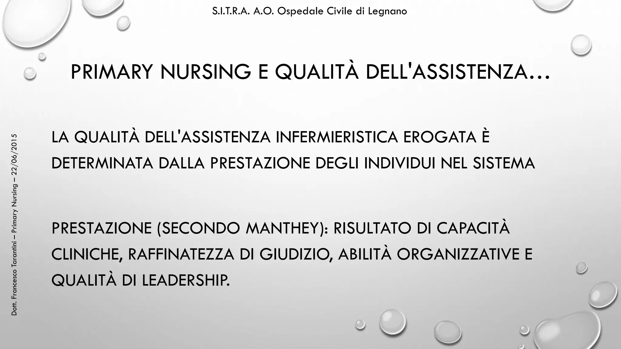 Dott.FrancescoTarantini–PrimaryNursing–22/06/2015 S.I.T.R.A. A.O. Ospedale Civile di Legnano
PRIMARY NURSING E QUALITÀ DELL'ASSISTENZA…
LA QUALITÀ DELL'ASSISTENZA INFERMIERISTICA EROGATA È
DETERMINATA DALLA PRESTAZIONE DEGLI INDIVIDUI NEL SISTEMA
PRESTAZIONE (SECONDO MANTHEY): RISULTATO DI CAPACITÀ
CLINICHE, RAFFINATEZZA DI GIUDIZIO, ABILITÀ ORGANIZZATIVE E
QUALITÀ DI LEADERSHIP.
 
