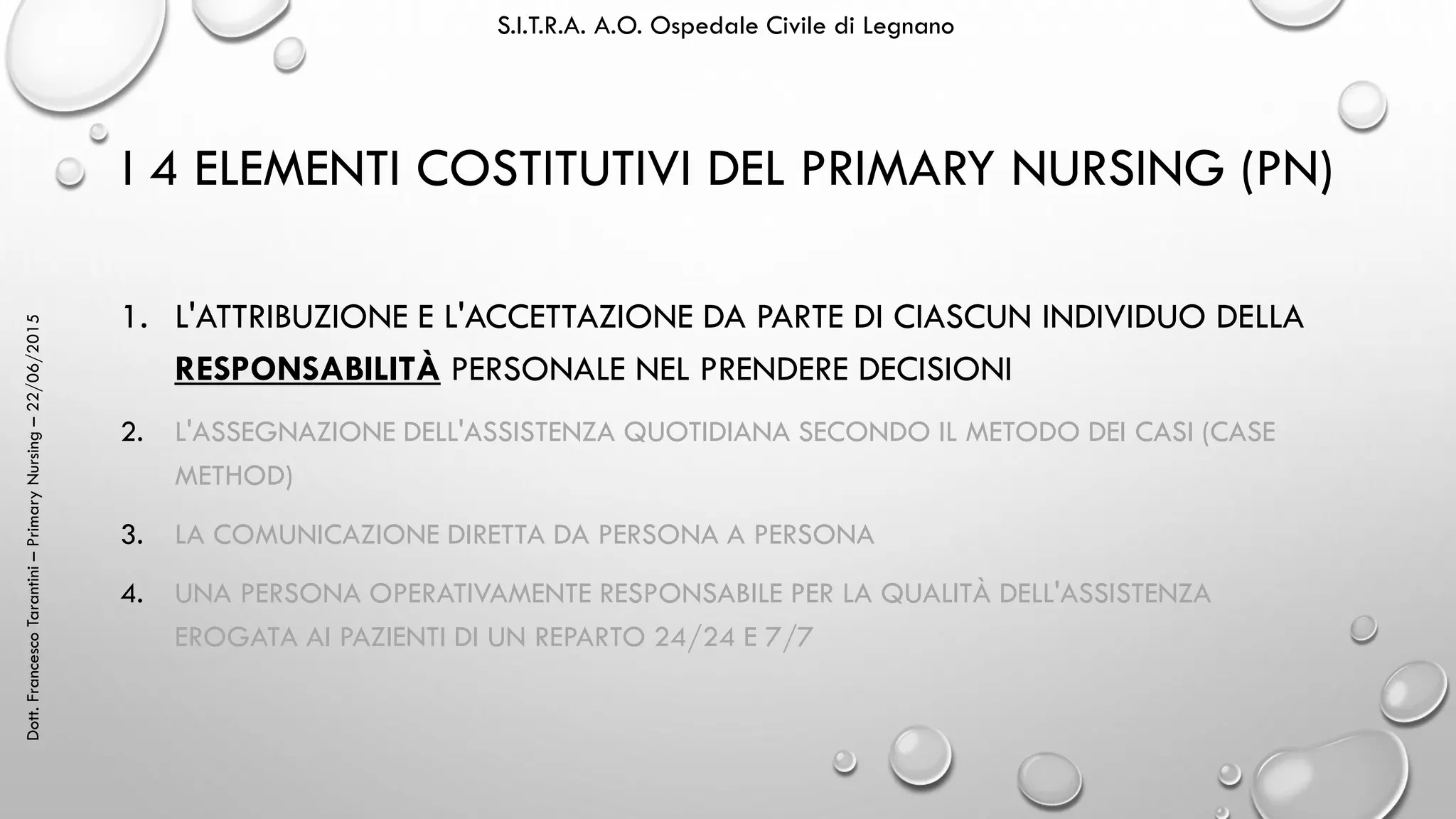 Dott.FrancescoTarantini–PrimaryNursing–22/06/2015 S.I.T.R.A. A.O. Ospedale Civile di Legnano
I 4 ELEMENTI COSTITUTIVI DEL PRIMARY NURSING (PN)
1. L'ATTRIBUZIONE E L'ACCETTAZIONE DA PARTE DI CIASCUN INDIVIDUO DELLA
RESPONSABILITÀ PERSONALE NEL PRENDERE DECISIONI
2. L'ASSEGNAZIONE DELL'ASSISTENZA QUOTIDIANA SECONDO IL METODO DEI CASI (CASE
METHOD)
3. LA COMUNICAZIONE DIRETTA DA PERSONA A PERSONA
4. UNA PERSONA OPERATIVAMENTE RESPONSABILE PER LA QUALITÀ DELL'ASSISTENZA
EROGATA AI PAZIENTI DI UN REPARTO 24/24 E 7/7
 