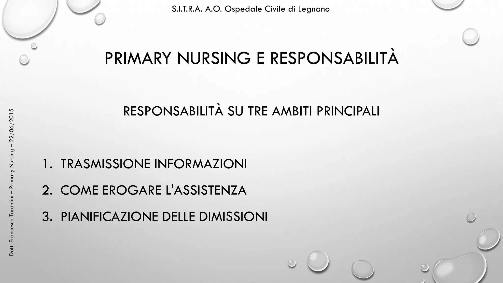 Dott.FrancescoTarantini–PrimaryNursing–22/06/2015 S.I.T.R.A. A.O. Ospedale Civile di Legnano
PRIMARY NURSING E RESPONSABILITÀ
RESPONSABILITÀ SU TRE AMBITI PRINCIPALI
1. TRASMISSIONE INFORMAZIONI
2. COME EROGARE L'ASSISTENZA
3. PIANIFICAZIONE DELLE DIMISSIONI
 