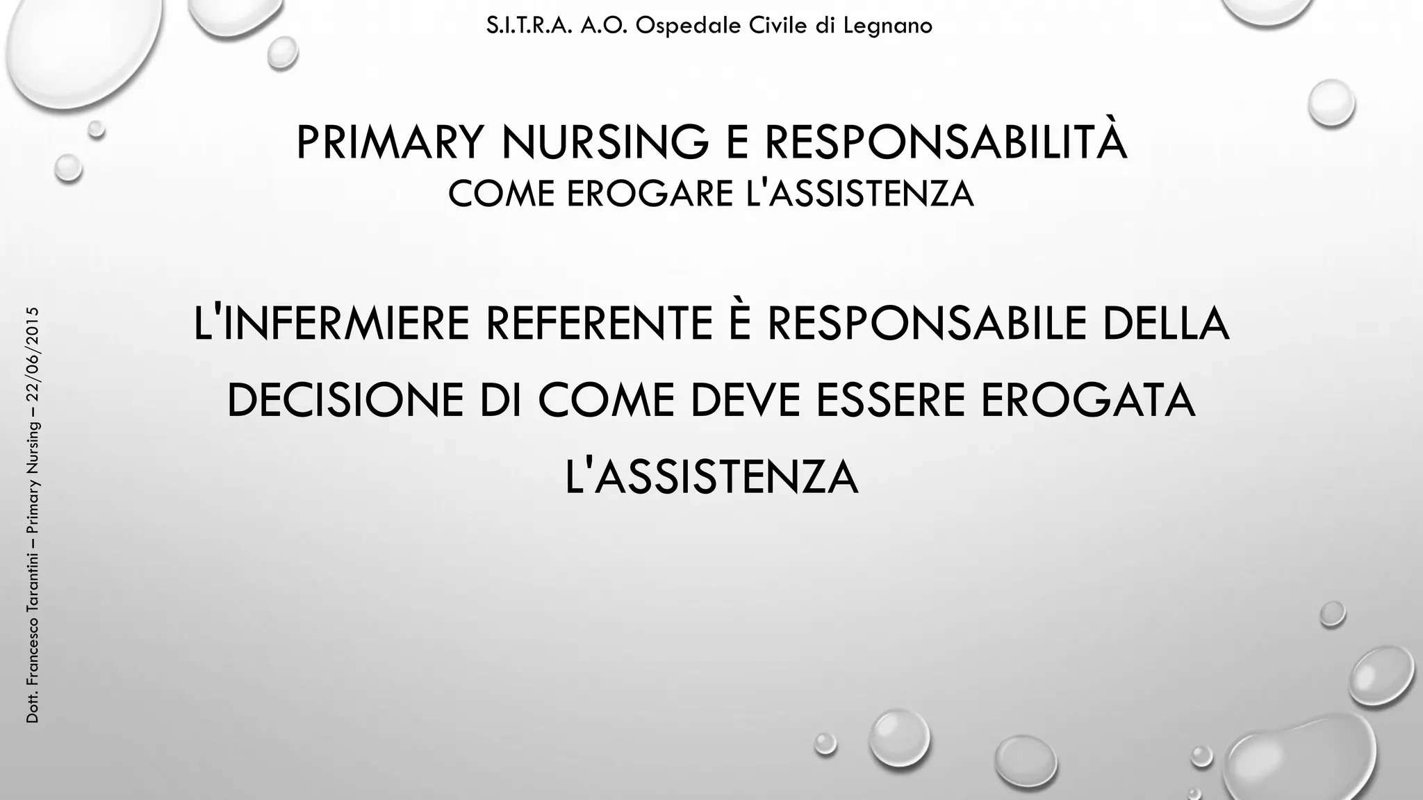 Dott.FrancescoTarantini–PrimaryNursing–22/06/2015 S.I.T.R.A. A.O. Ospedale Civile di Legnano
PRIMARY NURSING E RESPONSABILITÀ
COME EROGARE L'ASSISTENZA
L'INFERMIERE REFERENTE È RESPONSABILE DELLA
DECISIONE DI COME DEVE ESSERE EROGATA
L'ASSISTENZA
 