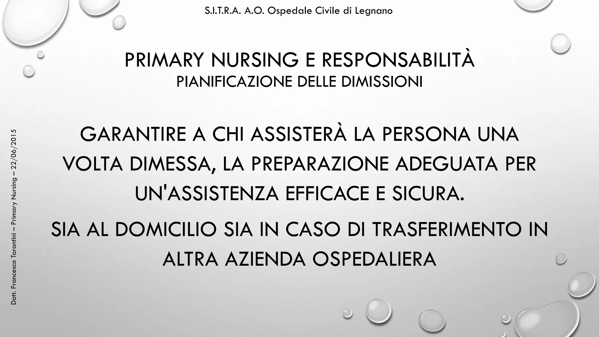 Dott.FrancescoTarantini–PrimaryNursing–22/06/2015 S.I.T.R.A. A.O. Ospedale Civile di Legnano
PRIMARY NURSING E RESPONSABILITÀ
PIANIFICAZIONE DELLE DIMISSIONI
GARANTIRE A CHI ASSISTERÀ LA PERSONA UNA
VOLTA DIMESSA, LA PREPARAZIONE ADEGUATA PER
UN'ASSISTENZA EFFICACE E SICURA.
SIA AL DOMICILIO SIA IN CASO DI TRASFERIMENTO IN
ALTRA AZIENDA OSPEDALIERA
 