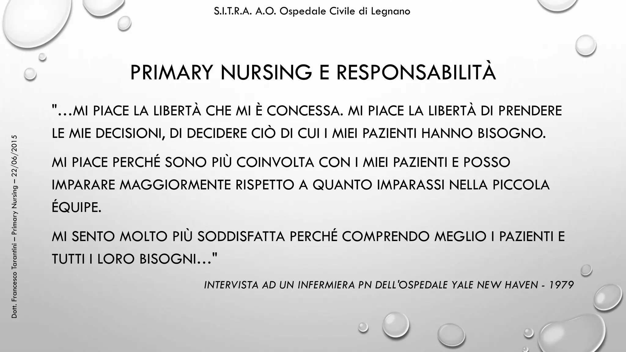 Dott.FrancescoTarantini–PrimaryNursing–22/06/2015 S.I.T.R.A. A.O. Ospedale Civile di Legnano
PRIMARY NURSING E RESPONSABILITÀ
"…MI PIACE LA LIBERTÀ CHE MI È CONCESSA. MI PIACE LA LIBERTÀ DI PRENDERE
LE MIE DECISIONI, DI DECIDERE CIÒ DI CUI I MIEI PAZIENTI HANNO BISOGNO.
MI PIACE PERCHÉ SONO PIÙ COINVOLTA CON I MIEI PAZIENTI E POSSO
IMPARARE MAGGIORMENTE RISPETTO A QUANTO IMPARASSI NELLA PICCOLA
ÉQUIPE.
MI SENTO MOLTO PIÙ SODDISFATTA PERCHÉ COMPRENDO MEGLIO I PAZIENTI E
TUTTI I LORO BISOGNI…"
INTERVISTA AD UN INFERMIERA PN DELL'OSPEDALE YALE NEW HAVEN - 1979
 
