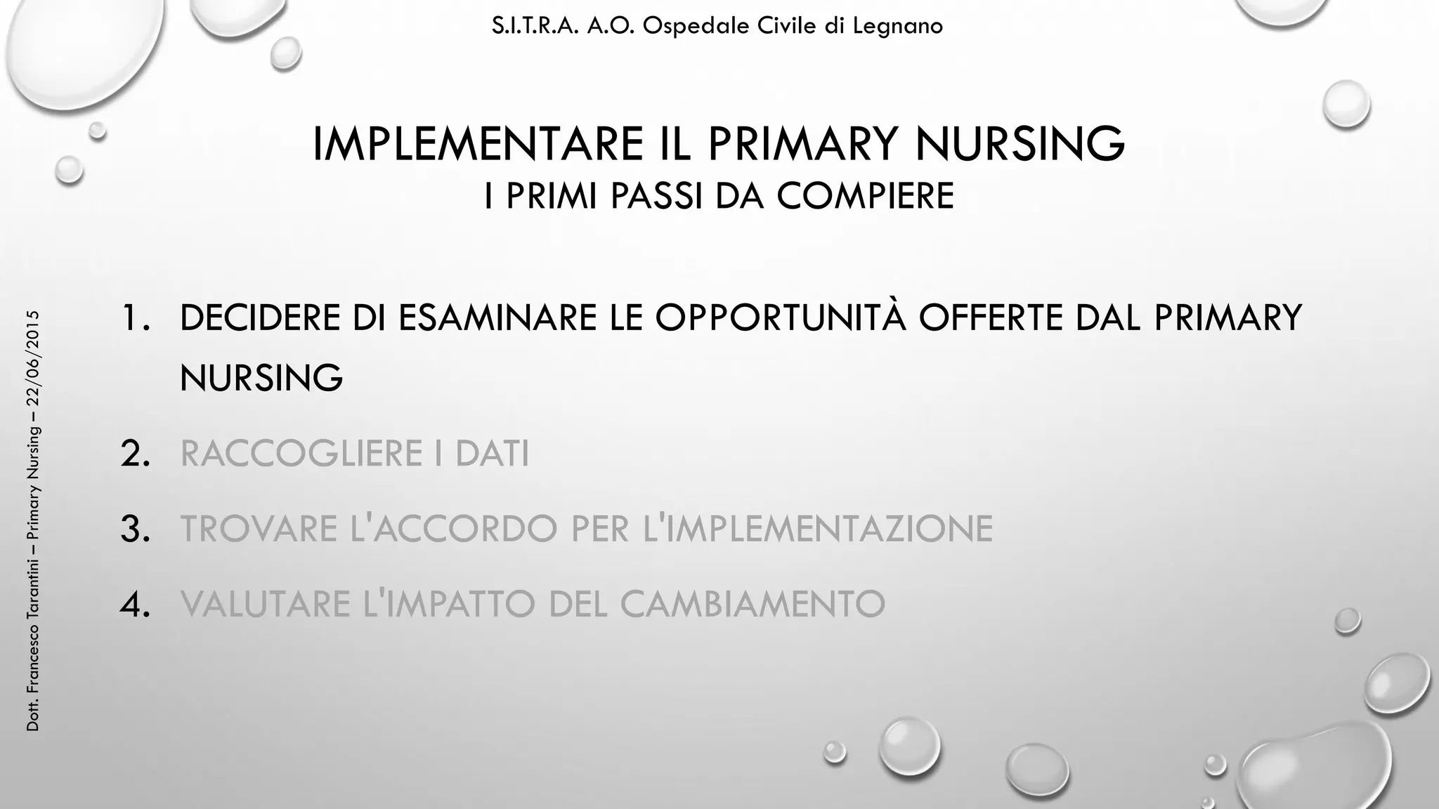 Dott.FrancescoTarantini–PrimaryNursing–22/06/2015 S.I.T.R.A. A.O. Ospedale Civile di Legnano
IMPLEMENTARE IL PRIMARY NURSING
I PRIMI PASSI DA COMPIERE
1. DECIDERE DI ESAMINARE LE OPPORTUNITÀ OFFERTE DAL PRIMARY
NURSING
2. RACCOGLIERE I DATI
3. TROVARE L'ACCORDO PER L'IMPLEMENTAZIONE
4. VALUTARE L'IMPATTO DEL CAMBIAMENTO
 